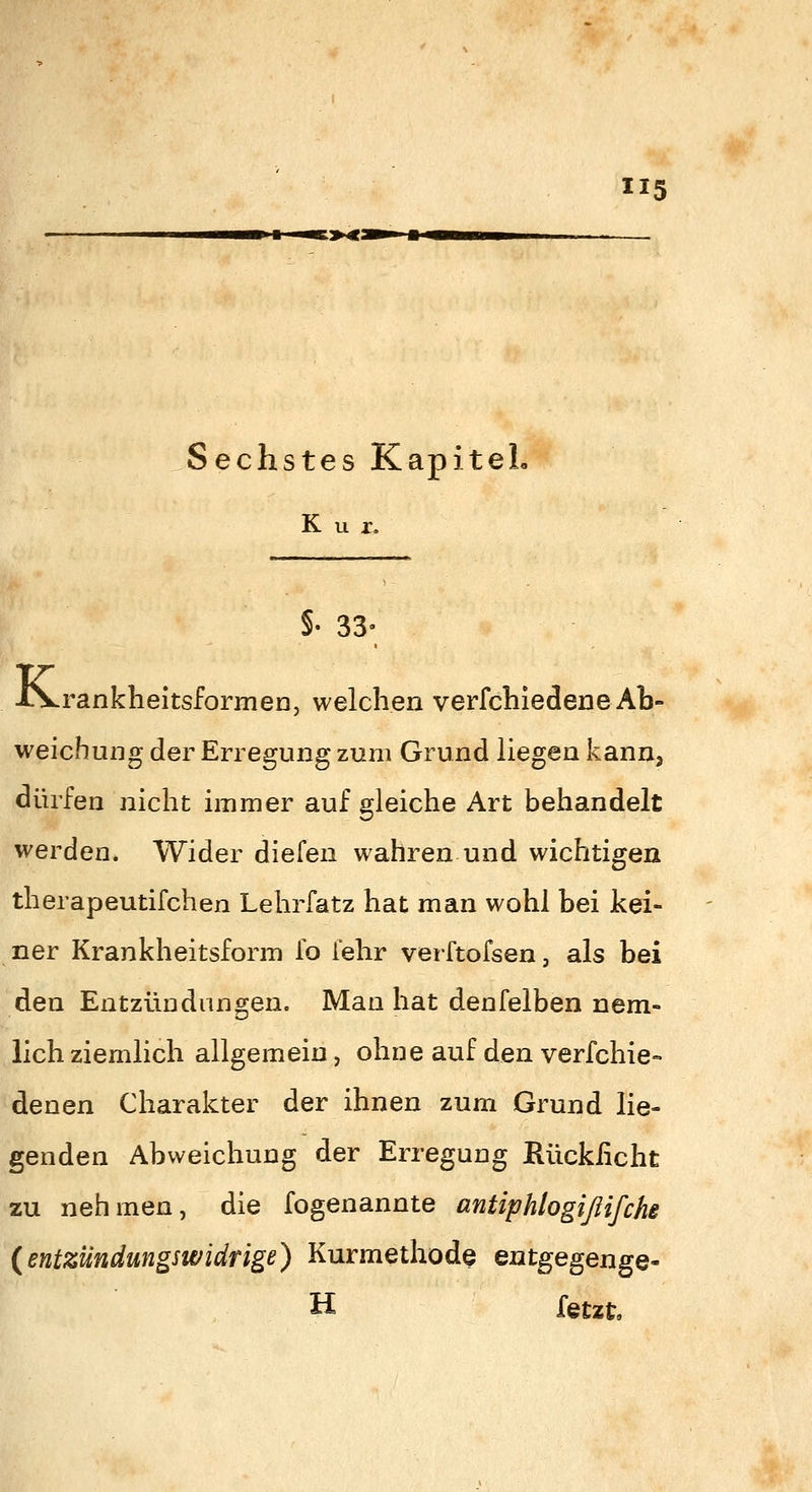 5 Sechstes Kapitel. Kur. §• 33- iS^rankheitsformen, welchen verfchiedene Ab- weichung der Erregung zum Grund liegen kann, dürfen nicht immer auf gleiche Art behandelt werden. Wider diefen wahren und wichtigen therapeutifchen Lehrfatz hat man wohl bei kei- ner Krankheitsform fo fehr verftofsen, als bei den EntzÜDdangen. Man hat denfelben nem- lich ziemlich allgemein, ohne auf den verfehle- denen Charakter der ihnen zum Grund lie- genden Abweichung der Erregung Rückficht zu nehmen, die fogenannte antiphlogißifche {entzundungswidrige) Kurmethode Qui^e^en^Q^ H fetzt.