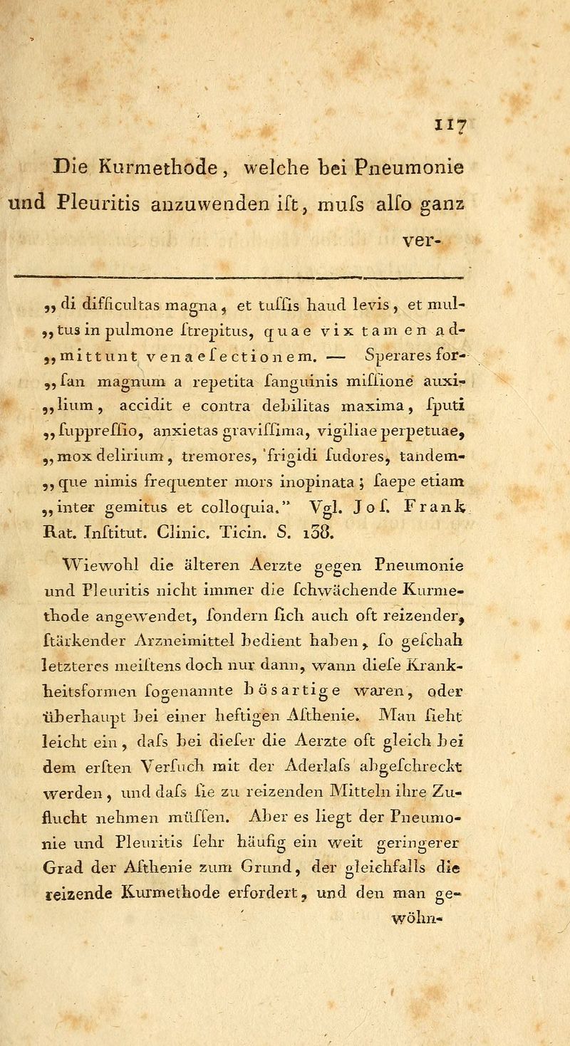 Die Kurmethode , welche bei Pneumonie und Pleuritis anzuwenden ift, mufs alfo ganz ver- ,, di difficultas magna ^ et tuifis haud levis , et mul- ,,tusin pulmoiie Itrepitus, quae vix tarn en a d- 5, mittun t venaefectionem. — Sperares for- „fan magnum: a repetita fangiiinis mifiione aiixi- ,,lium, accidit e contra debilitas maxima, fputi „fuppreflio, anxietas graviffima, vigiliaeperpetuae, „ mox delirium, tremores,'frigidi fudores, tandem- 9, que nimis frequenter mors inopinata ; faepe etiam „inter gemitus et colloquia. Vgl. Jof. Frdnh Rat. Tnftitut. Clinic. Ticin. S. i38. Wiewobl die älteren Aerzte eecen Pneumonie und Pleuritis niclit immer die fchwächende Kurme- tTiode angewendet, fondern fich auch oft reizender^ ftärkender ilrzneimittel bedient haben,, fo gefchah letzteres meiltens doch nur dann, wann diele Krank- heitsformen fogenannte bösartige waren, oder tlberhaupt bei einer heftigen Althenie. Man fieht leicht ein, dafs bei diefer die Aerzte oft gleich bei dem erften Verfuch mit der Aderlafs abgefchreclit werden , und dafs Xie zu reizenden Mitteln ihre Zu- flucht nehmen muffen. Aber es liegt der Pneumo- nie und Pleuritis fehr häufig ein weit geringerer Grad der Althenie zum Grund, der gleichfalls die reizende Kurmethode erfordert j und den man ge- wöhn-