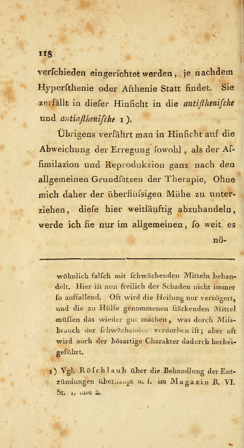 IIS verfchieclen eingerichtet werden, je nachdem Hyperfthenie oder Afthenie Statt findet. Sie zerfällt in diefer Hinficlit in die antißhenifche und antiaßhenifche i). Übrigens verfährt man in Hinficht auf die Abweichung der Erregung fowohl, als der Af- fimilazion und Repiodukzion ganz nach den allgemeinen Grundfätzen der Therapie, Ohne mich daher der überflüfsigen Mühe zu unter- ziehen, diefe hier weiti'auftig abzuhandeln, werde ich fie nur im allgemeinen, fo weit es nö- wölinlJch falfch mit fchwächenden Mitteln }jehan- delt. Hier üt nun freilich der Schaden nicht immer fo auffallend. Oft wird die Heilung nur verzöoert, und die zu Hülfe genommenen Itärtenden Mittel muffen das wieder gut machen, was durch Mifs- l)ri*uch der fchwächeiulcr; verdorLen ift; ah er oft wird auch der hösartige Charakter dadurch herhei- geführt. l) Vgl. Röfchlauh ilher die Behandlung der Ent- zündungen üheixxuupt u. f. im Magazin JB. VI. St. X. aaia £ü.