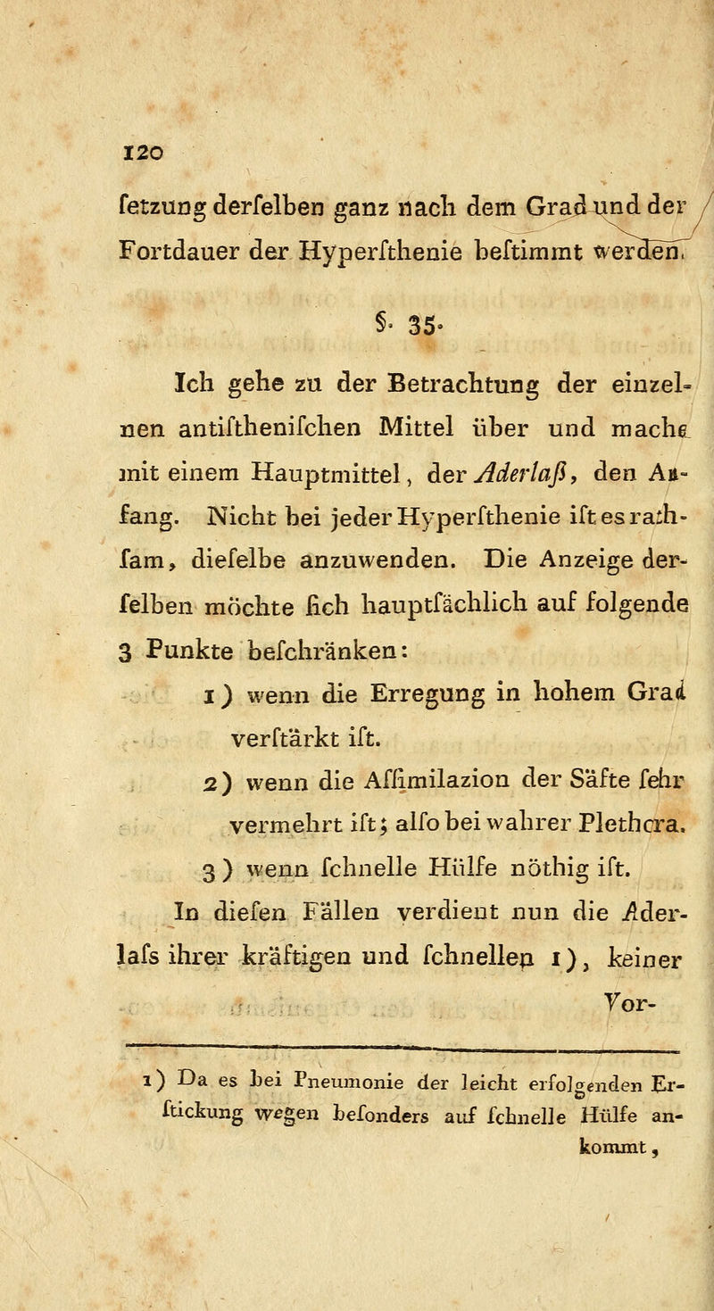 fetzung derfelben ganz nach dem GraÄA^d der Fortdauer der Hyperftheaie beftimmt wer3en7 §'35- Ich gehe zu der Betrachtung der einzel- nen antifthenifchen Mittel über und machß, mit einem Hauptniittel, Aer Aderlaß, den An- fang. Nicht bei jeder Hyperfthenie iftesrarh- fam, diefelbe anzuwenden. Die Anzeige der- felben möchte fich hauptfächlich auf folgende 3 Punkte befchränken: 1) wenn die Erregung in hohem Grad verftärkt ift. 2) wenn die Aflimilazion der Safte fehr vermehrt ift; alfo bei wahrer Plethora. 3 ) wenn fchnelle Hülfe nöthig ift. In diefen Fällen verdient nun die Ader- lafs ihrer kräftigen und fchnellep i), keiner Yor- 1) Da es Lei Pneumonie der leicht erfolgenden Er- Itickung w^gen befonders aiif fchnelle Hülfe an- kommt ,