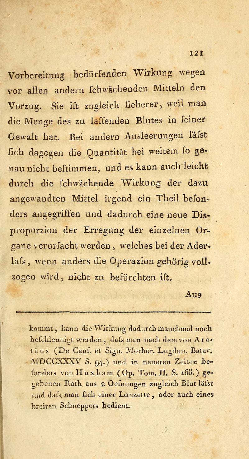 Vorbereitung heäür^näen Wirkung wegen vor allen andern fchwachenden Mitteln den Vorzug. Sie ift zugleich ficherer, weil man die Menge des zu laffenden Bhites in feiner Gewalt hat. Bei andern Ausleerungen läfst fach dagegen die Quantität hei weitem fo ge- nau nicht beftimmen, und es kann auch leicht durch die fchwächende Wirkung der dazu angewandten Mittel irgend ein Theil befon- ders angegriffen und dadurch eine neue Dis- proporzion der Erregung der einzelnen Or- gane verurfacht wex'den , welches bei der Ader- lafs j wenn anders die Operazion gehörig voll- zogen wird 3 nicht zu befürchten ift. Aus kommt, kann die Wirkung dadurcli manchmal noch hefchleunigt werden, dafs man nach dem von A r e-^ täus (De Cauf. et Sign. Morhor. Lugdun. Batav* MDCCXXXV S, 94«) ^'^nd in neueren Zeiten he- fonders von Huxham (Op. Tom. IL S. i68.) ge- liehenen Rath aus 2 Oefnuneen zugleich Blut läfst O OD und dafs man fich einer Lanzette , oder auch eines breiten Schneppers hedient.