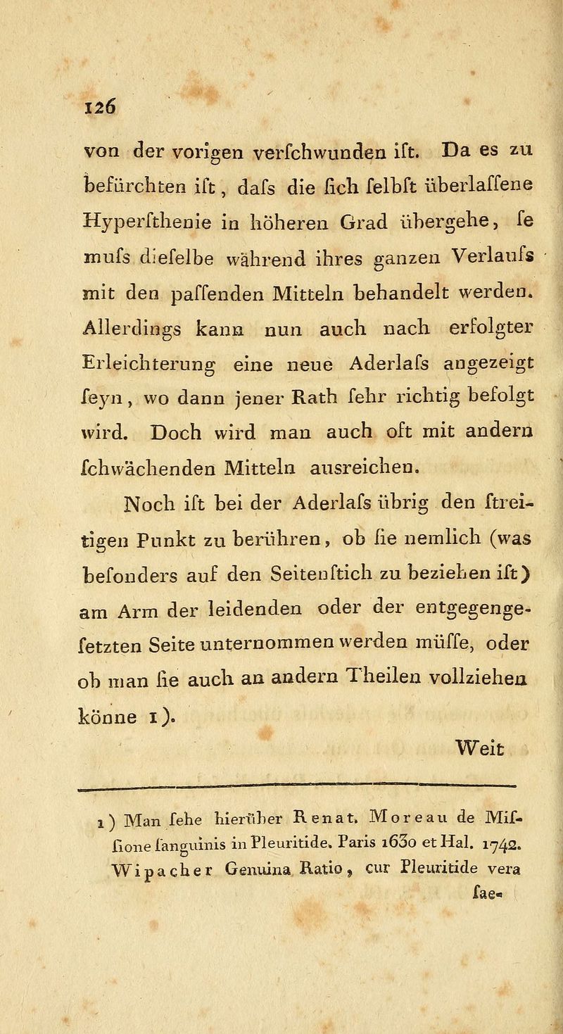 von der vorigen verfchwunden ift. Da es zu befürchten ift, dafs die fich felbft überlaffene Hyperfthenie in höheren Grad übergehe, fe mufs dJefelbe während ihres ganzen Verlaufs mit den paffenden Mitteln behandelt werden. Allerdings kann nun auch nach erfolgter Erleichterung eine neue Aderlafs angezeigt £eyn, wo dann jener Rath fehr richtig befolgt wird. Doch wird man auch oft mit andern fchwachenden Mitteln ausreichen. Noch ift bei der Aderlafs übrig den ftrei- tigen Punkt zu berühren, ob fie nemlich (was befonders auf den Seitenftich zu beziehen ift) am Arm der leidenden oder der entgegenge- .| fetzten Seite unternommen werden muffe, oder ob man lie auch an andern Theilen vollziehen könne i). Weit 1) Man fehe hiertiher R e n a t. M o r e a u de Mif- Bone rancruiiiis inPleuritide, Paris i63o et Hai. 1742. Wipacher Geniüna Ratio, cur Pleuritide vera fae-»