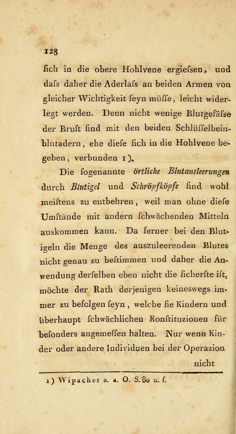 ficli in die obere Hohlvene ergiefsen, und dafs daher die Aderlafs an beiden Armen von gleicher Wichtigkeit feyn muffe, leicht wider- legt werden. Denn nicht wenige Blutgefäfse der Bruft find mit den beiden Schlüffelbein- biutadern, ehe diefe lieh in die Hohlvene be- geben , verbunden i X Die fogenannte örtliche Blutausleerungen durch Blutigel und Schröpfköpfe lind wohl meiftens zu entbehren, weil man ohne diefe Umftände mit andern fcbwächenden Mitteln auskommen kann. Da ferner bei den Blut-, iweln die Meno^e des auszuleerenden Blutes nicht t^enau zu beftimmen und daher die An- wendung derfelben eben nicht die ßcherfte ift, möchte der Rath derjenigen keineswegs im- mer zu befolgen feyn , welche lie Kindern und überhaupt fchwächlichen Konftituzionen für befonders angemeffen halten. Nur wenn Kin- der oder andere Individuen bei der Operazion nicht i) Wipacher a. a. O. S. 8o u. £