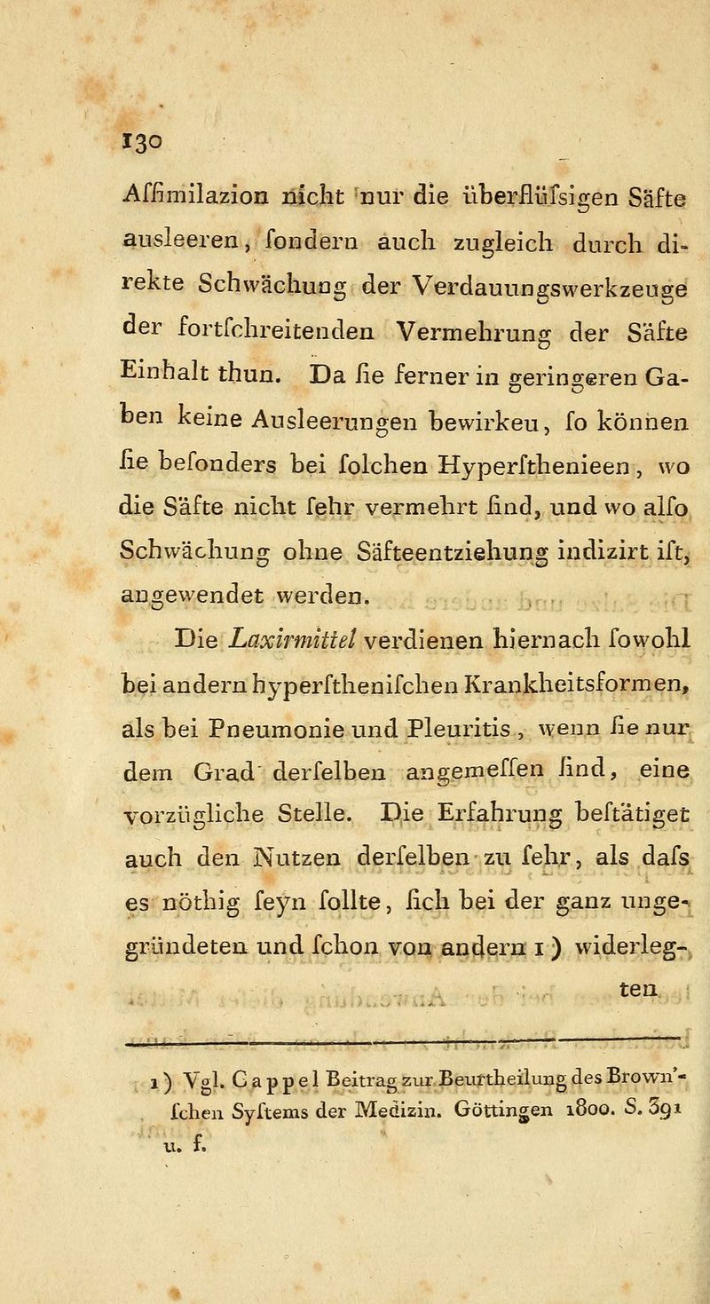Affimilazion nicht nur die überflüfsigen Säfte ausleeren, fondern auch zugleich durch di- rekte Schwächuag der Verdauungswerkzeuge der fortfchreitenden Vermehrung der Säfte Einhalt thun. Da lie ferner in ojerinsreren Ga- ben keine Ausleerungen bewirken, fo können ße befonders bei folchen Hyperfthenieen, wo die Säfte nicht fehr vermehrt find, und wo alfo Schwächung ohne Säfteentziehung indizirt ift, angewendet werden. Die Laxirmittel verdienen hiernach fowohl bei andern hyperfthenifchen Krankheitsformen, als bei Pneumonie und Pleuritis , wenn ße nur dem Grad derfelben angemeffen lind, eine vorzügliche Stelle. Die Erfahrung beftätiget auch den Nutzen derfelben - zu fehr, als dafs es nöthig feyn foUte, ßch bei der ganz unge- gründeten und fchon von andern i ) widerleg- ten 1) Vgl. G a p p e 1 Beitrag zur Beiixtheilung des Brown- Ichen Syftems der Medizin. Göttingen i8oo. S. 691 u. f.