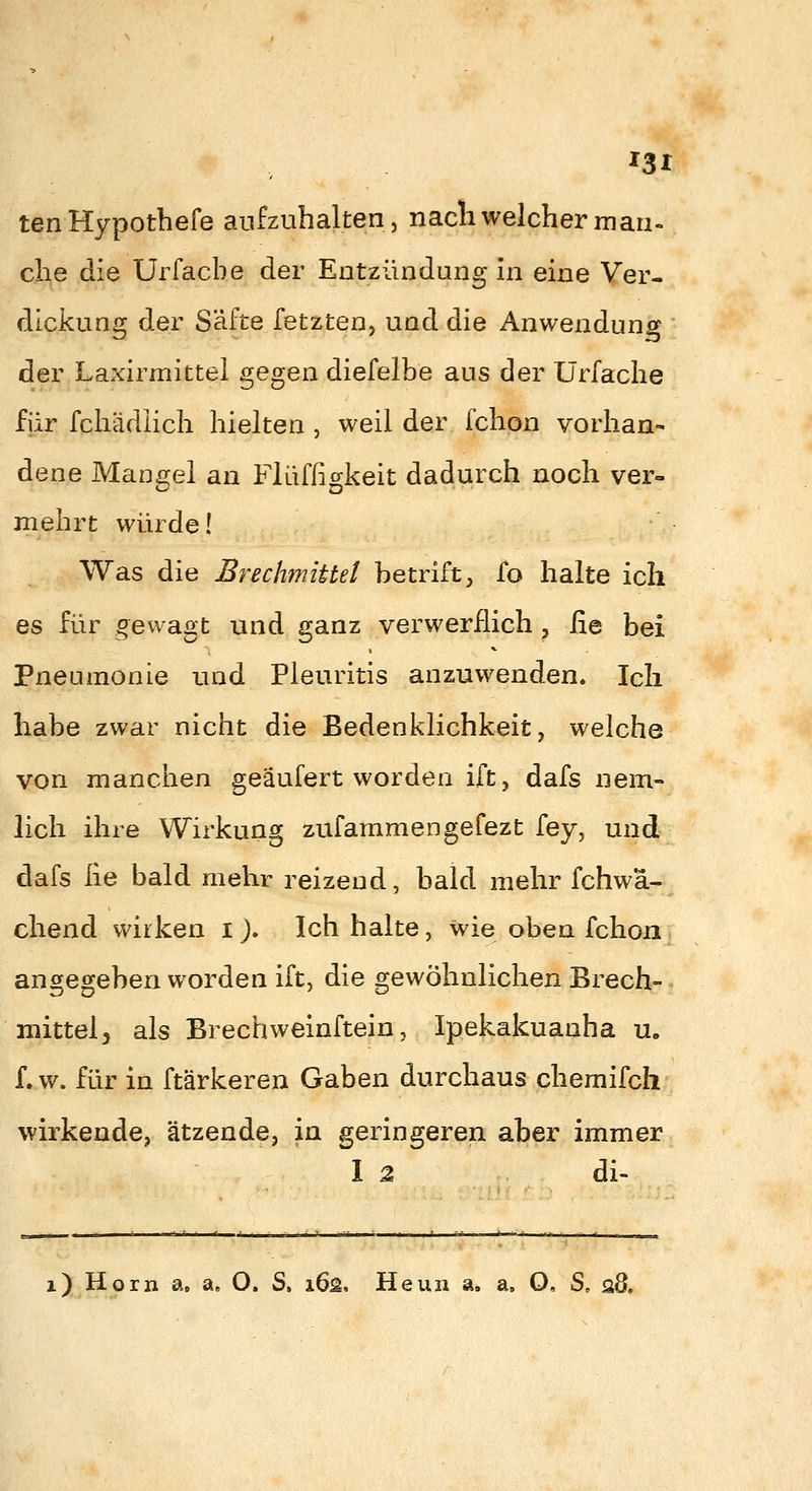 ^31 tenHypothefe aufzuhalten, nacli welcher man- che die Urfacbe der Entzündung in eine Ver- dickung der Säfte fetzten, und die Anwendung der Laxirmittel gegen diefelbe aus der Ürfache für fchädiich hielten , weil der fchon vorhan- dene Mangel an Flüffigkeit dadurch noch ver- mehrt würde! Was die Brechmittel betrift, fo halte ich es für gewagt und ganz verwerflich , fie bei Pneumonie und Pleuritis anzuwenden. Ich habe zwar nicht die Bedenklichkeit, welche von manchen geaufert worden ift, dafs nem- lieh ihre Wirkung zufammengefezt fey, und dafs lie bald mehr reizend, bald mehr fchwä- chend wirken i J. Ich halte, wie oben fchon angegeben worden ift, die gewöhnlichen Brech- niittelj als Brechweinftein, Ipekakuanha u» f. w. für in ftärkeren Gaben durchaus chemifch wirkende, ätzende, in geringeren aber immer I 2 di- i) Hörn a, a» O. S, i6s. Heun a. a, O, S. s8.