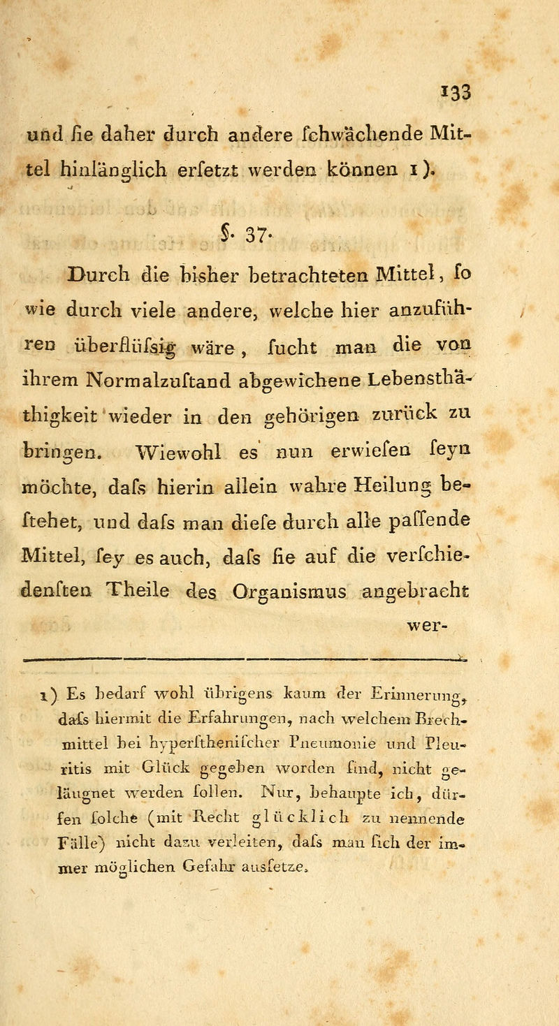 und iie daher durch andere fchwächende Mit- tel hinlänglich erfetzt werden können i). §• 37- Durch die bisher betrachteten Mittel, fo wie durch viele andere, welche hier anzufiih- ren überilüfsi^ wäre, fucht man die von ihrem Nornialzuftand abgewichene Lebensthä- thigkeit wieder in den gehörigen zurück zu bringen. Wiewohl es nun erwiefen feyn möchte, dafs hierin allein wahre Heilung be- ftehet, und dafs man diefe durch alle paffende Mittel, [ey es auch, dafs lie auf die verfehle» denften Theile des Organismus angebracht wer- 1^ Es bedarf woKl ül)rip;ens kaum der Eriiinenino^» dafs hiermit die Erfahrungen, nach welchem Brech- mittel hei hyperftheniicher Pneumonie und Pleu- ritis mit Glück gegehen worden fuid, nicht ge- iäugnet ^Yerden. lollen. Nur, behaupte ich, dür- fen folchfe (mit Recht glücklich zu nennende Fälle) nicht dasu verleiten, dafs man fich der im- mer möglichen Gefahr ausfetzie.