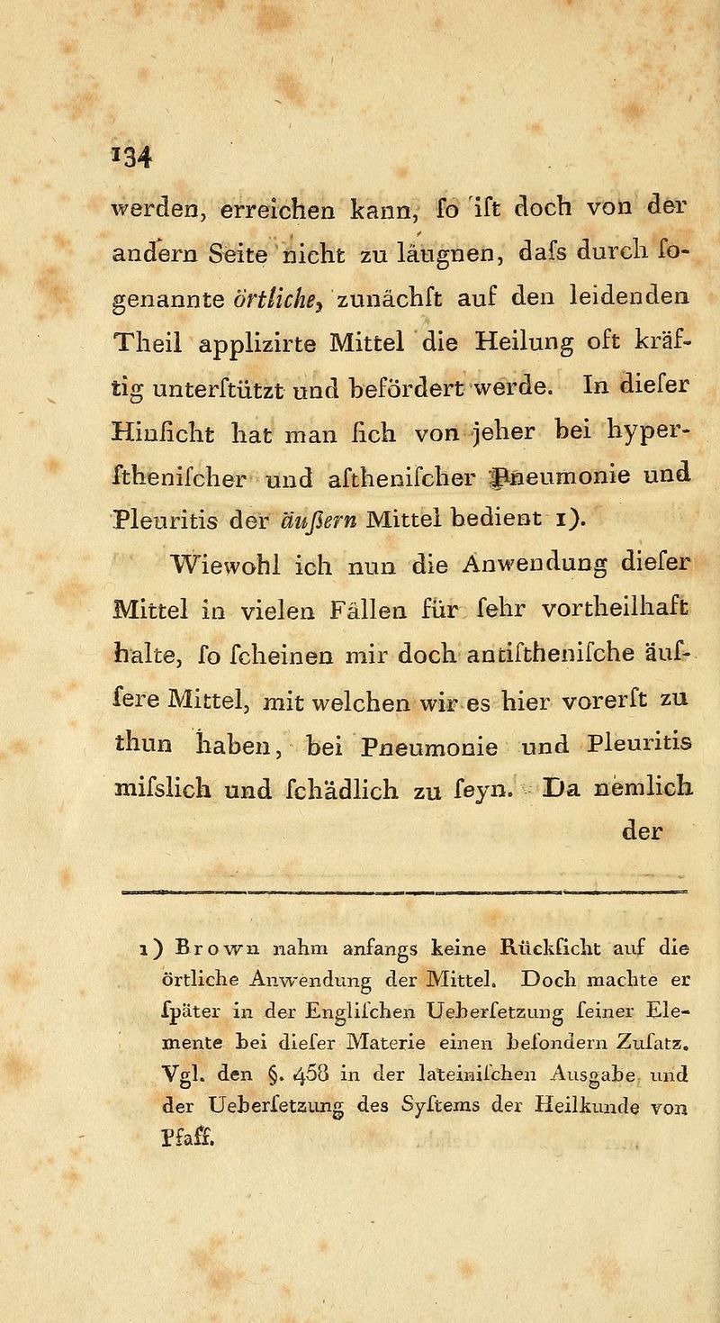 werden, erreichen kann, fo ift doch von der andern Seite nicht zu längnen, dafs durch fo- genannte örtliche^ zunächft auf den leidenden Theil applizirte Mittel die Heilung oft kräf- tig unterftützt und befördert werde. In diefer Hinficht hat man fich von jeher bei hyper- fthenifcher und afthenifcher flneumonie und Pleuritis der äußern Mittel bedient i). Wiewohl ich nun die Anwendung diefer Mittel in vielen Fällen für fehr vortheilhaffc halte, fo fcheinen mir doch antifthenifche äuf- fere Mittel, mit welchen wir es hier vorerft zu thun haben, bei Pneumonie und Pleuritis mifslich und fchädlich zu feyn. Da nemlich der i) Brown nahm anfangs keine Rückficht auf die örtliche Anwendung der Mittel. Doch machte er fpäter in der Englilchen Ueherfetzung feiner Ele- mente hei diefer Materie einen hefondern Zufatz, Vgl. den §. 4^8 in der lateinifchen Ausgahe und der üeherfetaung des Syftems der Heilkunde von Pfa&