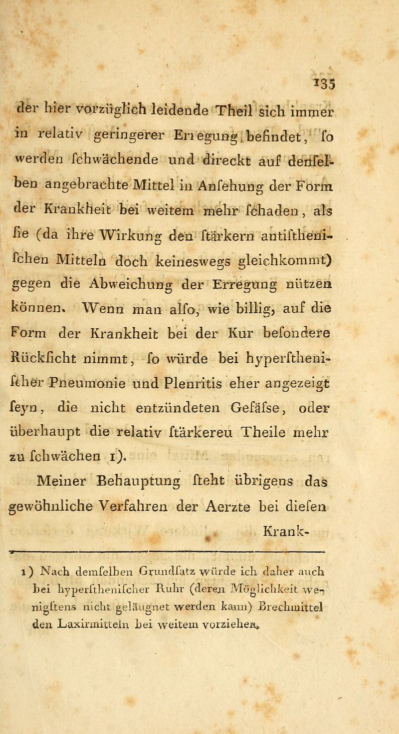der hier vorzüglich leidende Theil sich immer in relativ geringerer Eriegung,befindet, fo werden fchw'achende und direckt auf denfet ben angebrachte Mittel in Anfehung der Form der Krankheit bei weitem mehr fchaden, als fie (da ihre Wirkung den ftärkern antiftheni- Tchen Mitteln doch keineswegs gleichkommt^ ^Ggen die Abweichung der Erregung nützen können. Wenn man alfo, wie billig, auf die Form der Krankheit bei der Kur befondere Rückficht nimmt, fo würde bei hyperftheni- fehör Pneumonie und Plenritis eher angezeigt feyn, die nicht entzündeten Gefäfse, oder überhaupt die relativ ftärkereu Theile mehr zu feil wachen i). Meiner Behauptung fteht übrigens das gewöhnliche Verfahren der Aerzte bei diefeii Krank- i) Nach demfelben Grundfatz würde ich daher auch hei hypeiTthenifeher Ruhr (dereji Möglichlieit ^ve- nigftens nicht geleugnet werden kann) Brechmittel den Laxirmittein hei weitem vorziehen»