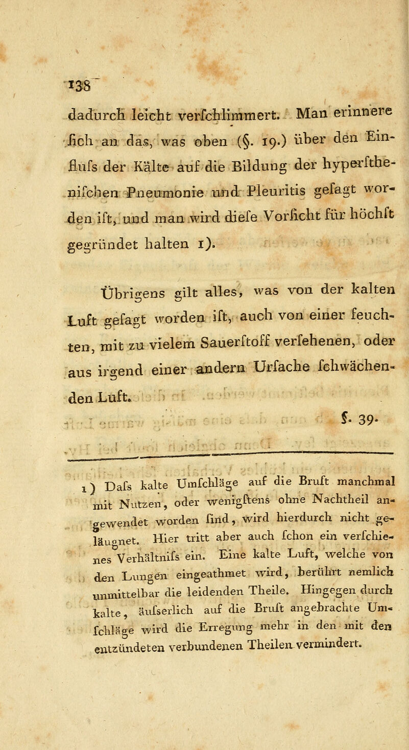 'X38 dadurcH leicht verfcHimmert. Man erinnere .fich an das, was oben (§. 19.) über den Em- flufs der Kälte aiaf die Bildung der liyperfthe- .nifchen Pneumonie und Pleuritis gefagt wor- den ift.und man wird diefe Vorßcht für höchft gegründet halten i). Übrigens gilt alles, was von der kalten Luft gefagt worden ift, auch von einer feuch- ten, mit zn vielem Sauerftoff verfebenen, oder aus irgend einer andern Urfache fchwächen« den Luft. ?• 39* 1 ^ Dafs kalte Umfchläge auf die Bruft manchmal mit Nutzen, oder wenigftens ohne Nachtheil an- gewendet worden find, wird hierdurch nicht ge- läuanet. Hier tritt aber auch fchon ein verfchie- nes Verhältnifs ein. Eine kalte Luft, welche von den Lunöön eingeathmet wird, herührt nemlich unmittelbar die leidenden Theile. Hingegen durch kalte, äufserlich aiif die Bruft angebrachte Um- fchläge wird die Erregung mehr in den mit den entzündeten verbundenen Theileivvermindert.