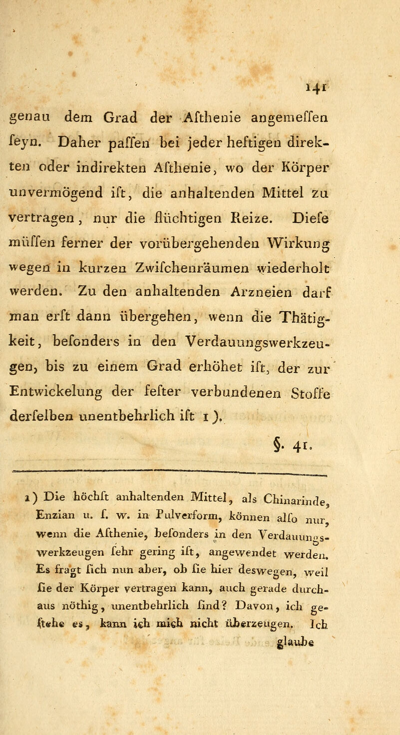 genau dem Grad der ^Afthenie angemeffea f^eyn. Daher paffen bei jeder heftigen direk- ten oder indirekten Afthenie, wo der Körper unvermögend ift, die anhaltenden Mittel zu vertragen , nur die flüchtigen Reize. Diefe muffen ferner der vorübergehenden Wirkung wegen in kurzen Zwifchenräumen wiederholt werden. Zu den anhaltenden Arzneien darf Juan erft dann übergehen, wenn die Thätig- keit, befonders in den Verdauungswerkzeu- geuj bis zu einem Grad erhöhet ift, der zur Entwickelung der fefter verbundenen Stoffe derfelben unentbehrlich ift i ). §. 41, i) Die höchft anhaltenden Mittel, als Chinarinde Enzian u. f. w. in Pulverform, können alfo nur wenn die Afthenie, befonders in den Verdauunos- Werkzeugen fehr gering ift, angewendet werden. Es fragt lieh nun aber, oh He hier deswegen weil fie der Körper vertragen kann, auch gerade durch- aus nöthig, unentbehrlich find? Davon, ich ae« |t«he esj feann ich xmoh nicht überzeugen, Ich glaiibe