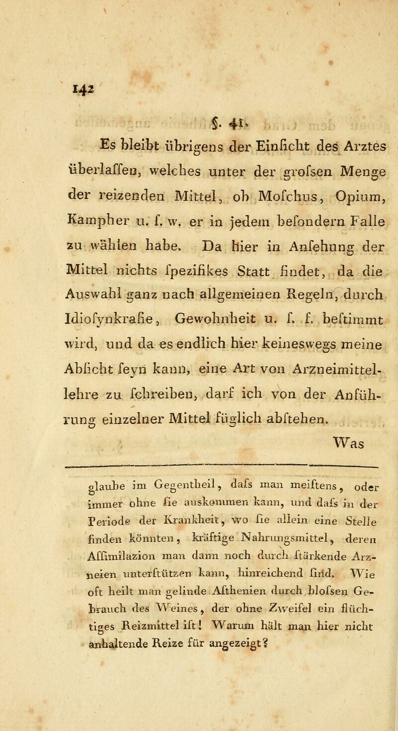 Es bleibt übrigens der Einficlit des Arztes überlaffeo, welches unter der grofsen Menge der reizenden Mittel, ob Mofchus, Opium, Kampher u. f. vv. er in jedem befondern Falle tzu wahien habe. Da hier in Anfehung der Mittel nichts fpeziiikes Statt findet, da die Auswahl ganz nach allgemeinen Regeln, durch Idiofynkrafie, Gewohnheit u. L f. beftimmt wird, und da es endlich hier keineswegs meine Ablicht feyn kann, eine Art von Arzneimittel- lehre zu fchreiben, darf ich von der Anfüh- runs: einzelner Mittel füblich abftehen. Was glaube im Gegentheil, dafs man meiftens, oder immer otine fie auskommen kann, und dafs in der Periode der Krankheit, wo fie aliein eine Stelle finden könnten, kräftige Nahrungsmittel^ deren Affimilazion man dann noch durch ftärkende Arz- neien unterftützen kann, hinreichend riiid. Wie oft heilt man gelinde Afthenien durch hlofsen Ge- hrauch des Weines, der ohne Zweifel ein flüch- tiges Reizmittel ift! Wari.mi hält man hier nicht anhaltende Reize für angezeigt?