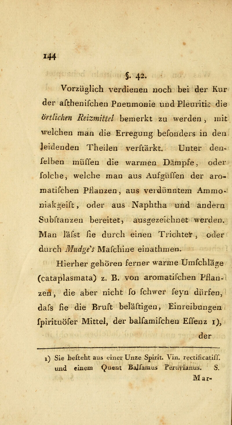 S. 42. Vorzüglich verdienen noch bei der Kur der afthenifchen Pneumonie und Pleuritis die örtlichen Reizmittel bemerkt zu werden , mit welchen man die Erregung befonders in den leidenden Theilen verft'ärkt. Unter den*i felben muffen die warmen Dämpfe, odeii<^_ folche, welche man aus Aufgüffen der aro- matifchen Pflanzen, aus verdünntem Ammo- niakgeift, oder aus Naphtha und andern Subftanzen bereitet, ausgezeichnet werden. Man l'äfst lie durch einen Trichtel: , oder durch Mudge^s Mafchine einathmen. Hierher gehören ferner warme Umfchläge (cataplasmata) z. B. von aromatifchen Pflan- zen, die aber nicht fo fchwer feyn dürfen, dafs fie die Bruft beläftigen, Einreibungen fpirituöfer Mittel, der balfamifchen Effenz i), der i) Sie befteht aus einer Unze Spirit. Vin. rectificatiff. und eißem (Juent Bajfamus Pejurianus. S. Mar-