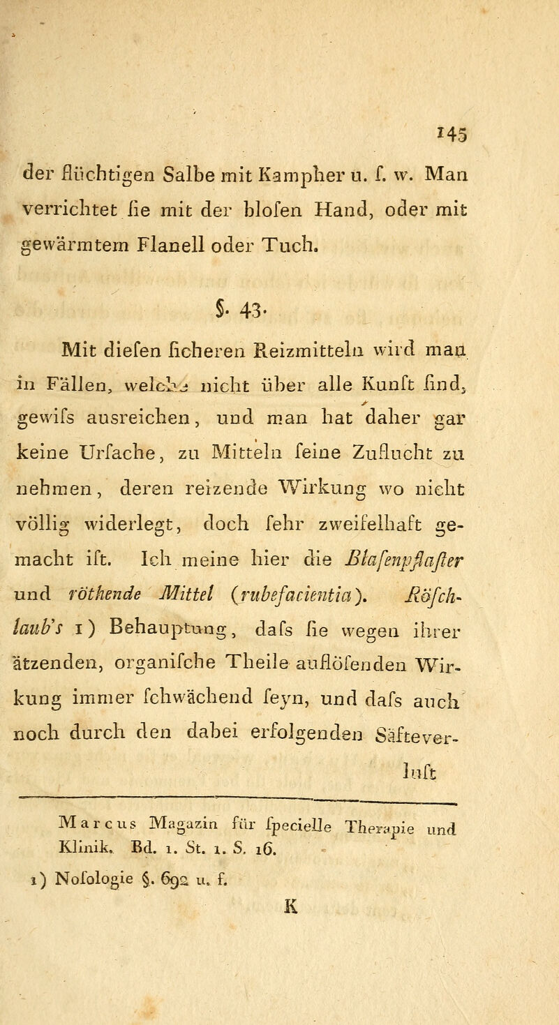 H5 der flüchtigen Salbe mit Kamplier u. f. w. Man verriclitet ße mit der blofen Hand, oder mit gewärmtem Flanell oder Tuch. §• 43- Mit diefen licheren Reizmitteln wird man. in Fällen, welche nicht über alle Kunft Und. gewifs ausreichen, und man hat daher gar keine Urfache, zu Mitteln feine Zuflucht zu nehmen, deren reizende Wirkung w^o nicht völlig widerlegt, doch fehr zweifelhaft ge- macht ift. Ich meine hier die Elafenpflaßer und föthende Mittel (rubefaciejitia), Röfch- lauFs i) Behauptung, dafs fie wegen ihrer ätzenden, organifche Theile auflöfenden Wir- kung immer fchwächend ieyn, und dafs auch noch durch den dabei erfolgenden Säftever- luft Marcus Magazin für fpecielle Therapie und Klinik. Bd. 1. St. 1. S, 16. i) Nofologie §. 692 u. f. K