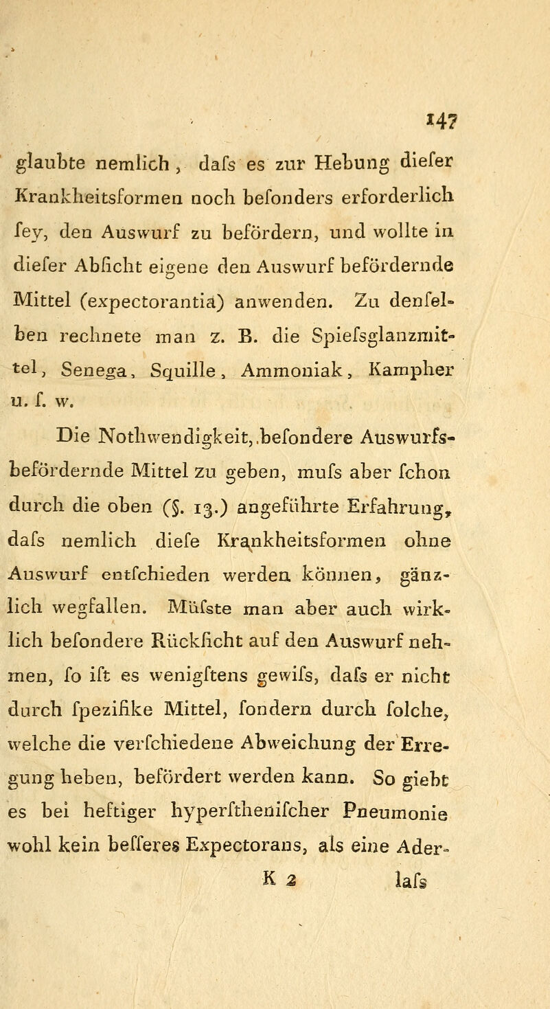 glaubte nemlich , dafs es zur Hebung diefer Kranklieitsformea aocb befonders erforderlich fey, den Auswurf zu befördern, und wollte iii diefer Abficht eigene den Auswurf befördernde Mittel (expectorantia) anwenden. Zu denfel- ben rechnete man z. B. die Spiefsglanzmit- tel, Senega, Squille, Ammoniak, Kampher u. f. w. Die Nothwendigkeitj.befondere Auswurfs- befördernde Mittel zu geben, mufs aber fchon durch die oben (§. 13.) angeführte Erfahrung, dafs nemlich diefe Kra,nkheitsformen ohne Auswurf entfchieden werdea können, gäaz- lich wegfallen. Müfste man aber auch wirk- lich befondere Rücklicht auf den Auswurf neh« men, fo ift es wenigftens gewifs, dafs er nicht durch fpezifike Mittel, fondern durch folche, welche die verfchiedene Abweichung der Erre- gung heben, befördert werden kann. So giebt es bei heftiger hyperftheuifcher Pneumonie wohl kein bafferes ExpectorauSj als eine Ader- K z lafs