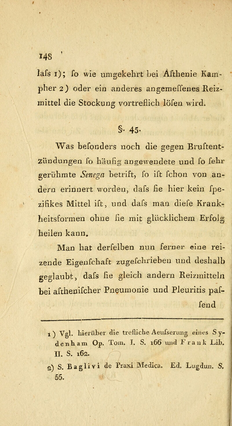 lafs i); fo wie umgekehrt bei Afthenie Kam- pher 2) oder ein anderes angemeffenes Reiz- mittel die Stockung vortreflich löfen wird. §• 45- Was befonders noch die gegen Bruftent- Zündungen fo häufig augewendete und fo fehr gerühmte Senega betrift, fo ift fchon von an- dern erinnert worden, dafs fie hier kein fpe- zifikes Mittel ift, und dafs man diefe Krank- heitsformen ohne fie mit glücklichem Erfolg heilen kann^ Man hat derfelben nun ferner eine rei- zende Eigenfchaft zugefchrieben und deshalb geolaubt, dafs ^le gleich andern Reizmitteln bei afthenifcher Pneumonie und Pleuritis paf- fend 1) Vgl. hierüber die trefliche Aeufserung eines Sy- denliam Op. Tom» I. S. 166 und Frank Lib, II. S. 162. /^ ö) S. Baglivi de Tx^xiMedica, Ed. Lugdun. 5.