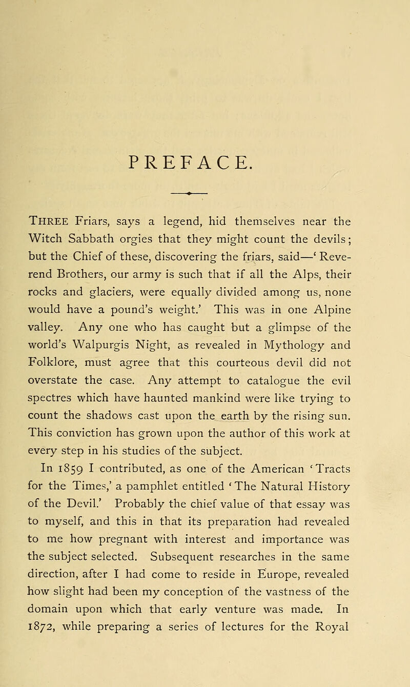 PREFACE. Three Friars, says a legend, hid themselves near the Witch Sabbath orgies that they might count the devils; but the Chief of these, discovering the friars, said—' Reve- rend Brothers, our army is such that if all the Alps, their rocks and glaciers, were equally divided among us, none would have a pound's weight.' This was in one Alpine valley. Any one who has caught but a glimpse of the world's Walpurgis Night, as revealed in Mythology and Folklore, must agree that this courteous devil did not overstate the case. Any attempt to catalogue the evil spectres which have haunted mankind were like trying to count the shadows cast upon the earth by the rising sun. This conviction has grown upon the author of this work at every step in his studies of the subject. In 1859 I contributed, as one of the American 'Tracts for the Times,' a pamphlet entitled 'The Natural History of the Devil.' Probably the chief value of that essay was to myself, and this in that its preparation had revealed to me how pregnant with interest and importance was the subject selected. Subsequent researches in the same direction, after I had come to reside in Europe, revealed how slight had been my conception of the vastness of the domain upon which that early venture was made. In 1872, while preparing a series of lectures for the Royal