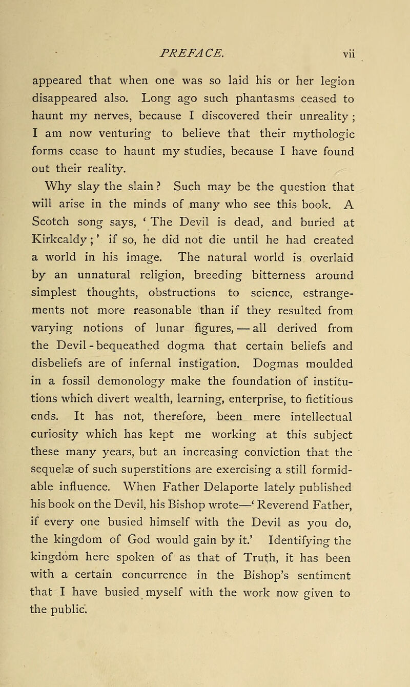 appeared that when one was so laid his or her legion disappeared also. Long ago such phantasms ceased to haunt my nerves, because I discovered their unreality ; I am now venturing to beheve that their mythologic forms cease to haunt my studies, because I have found out their reality. Why slay the slain.'' Such may be the question that will arise in the minds of many who see this book. A Scotch song says, ' The Devil is dead, and buried at Kirkcaldy;' if so, he did not die until he had created a world in his image. The natural world is overlaid by an unnatural religion, breeding bitterness around simplest thoughts, obstructions to science, estrange- ments not more reasonable than if they resulted from varying notions of lunar figures, — all derived from the Devil - bequeathed dogma that certain beliefs and disbeliefs are of infernal instigation. Dogmas moulded in a fossil demonology make the foundation of institu- tions which divert wealth, learning, enterprise, to fictitious ends. It has not, therefore, been mere intellectual curiosity which has kept me working at this subject these many years, but an increasing conviction that the sequelae of such superstitions are exercising a still formid- able influence. When Father Delaporte lately published his book on the Devil, his Bishop wrote—' Reverend Father, if every one busied himself with the Devil as you do, the kingdom of God would gain by it.' Identifying the kingdom here spoken of as that of Truth, it has been with a certain concurrence in the Bishop's sentiment that I have busied myself with the work now given to the public.
