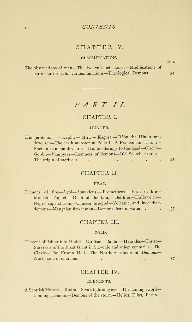 CHAPTER V. CLASSIFICATION. PAGE The obstructions of man—The twelve chief classes—Modifications of particular forms for various functions—Theological Demons . 34 PART II. CHAPTER I. HUNGER. Hunger-demons — Kephn — Miru — Kagura—Rahu the Hindu sun- devourer—The earth monster at Pelsall—A Franconian custom — Sheitan as moon-devourer—Hindu offerings to the dead—Ghoul— Goblin—Vampyres—Leanness of demons^—Old Scotch custom— The origin of sacrifices ...... 41 CHAPTER II. HEAT. Demons of fire—Agni—Asmodeus — Prometheus — Feast of fire— Moloch—Tophet — Genii of the lamp—Bel-fires—Hallovee'en— Negro superstitions—Chinese fire-god—Volcanic and incendiary demons—Mangaian fire-demon—Demons'fear of water . . 57 CHAPTER III. COLD. Descent of Ishtar into Hades—Bardism—Baldur—Herakles—Christ— Survivals of the Frost Giant in Slavonic and other countries—The Clavie—The Frozen Hell—The Northern abode of Demons— North side of churches ...... 77 CHAPTER IV. ELEMENTS. A Scottish Munasa—Rudra—Siva's lightning eye—The flaming sword— Limping Demons—Demons of the storm—Helios, Elias, Perun—