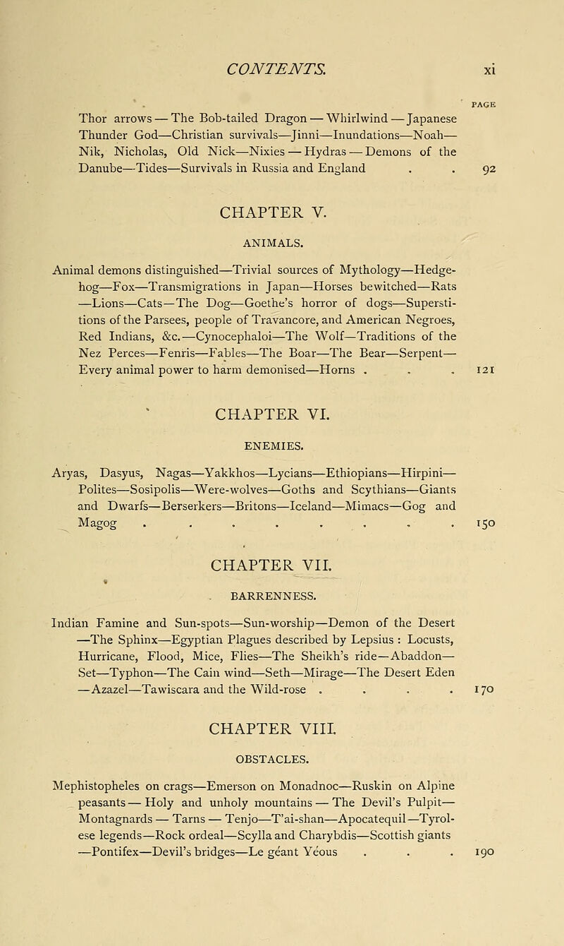 PAGE Thor arrows — The Bob-tailed Dragon — Whirlwind—Japanese Thunder God—Christian survivals—^Jinni—Inundations—Noah— Nik, Nicholas, Old Nick—Nixies — Hydras — Demons of the Danube—Tides—Survivals in Russia and England . . 92 CHAPTER V. ANIMALS. Animal demons distinguished—Trivial sources of Mythology—Hedge- hog—Fox—Transmigrations in Japan—Horses bewitched—Rats —Lions—Cats—The Dog—Goethe's horror of dogs—Supersti- tions of the Parsees, people of Travancore, and American Negroes, Red Indians, &c.—Cynocephaloi—The Wolf—Traditions of the Nez Perces—Fenris—Fables—The Boar—The Bear—Serpent— Every animal power to harm demonised—Horns . . . 121 CHAPTER VI. ENEMIES. Aryas, Dasyus, Nagas—Yakkhos—Lycians—Ethiopians—Hirpini— Polites—Sosipolis—Were-wolves—Goths and Scythians—Giants and Dwarfs—Berserkers—Britons—Iceland—Mimacs—Gog and Magog . ....... 150 CHAPTER VII. < BARRENNESS. Indian Famine and Sun-spots—Sun-worship—Demon of the Desert —The Sphinx—Egyptian Plagues described by Lepsius : Locusts, Hurricane, Flood, Mice, Flies—The Sheikh's ride—Abaddon— Set—Typhon—The Cain wind—Seth—Mirage—The Desert Eden —Azazel—Tawiscara and the Wild-rose . . . . 170 CHAPTER VIII. OBSTACLES. Mephistopheles on crags—Emerson on Monadnoc—Ruskin on Alpine peasants—Holy and unholy mountains — The Devil's Pulpit— Montagnards — Tarns — Tenjo—T'ai-shan—Apocatequil—Tyrol- ese legends—Rock ordeal—Scylla and Charybdis—Scottish giants —Pontifex—Devil's bridges—Le geant Yeous . . . 190