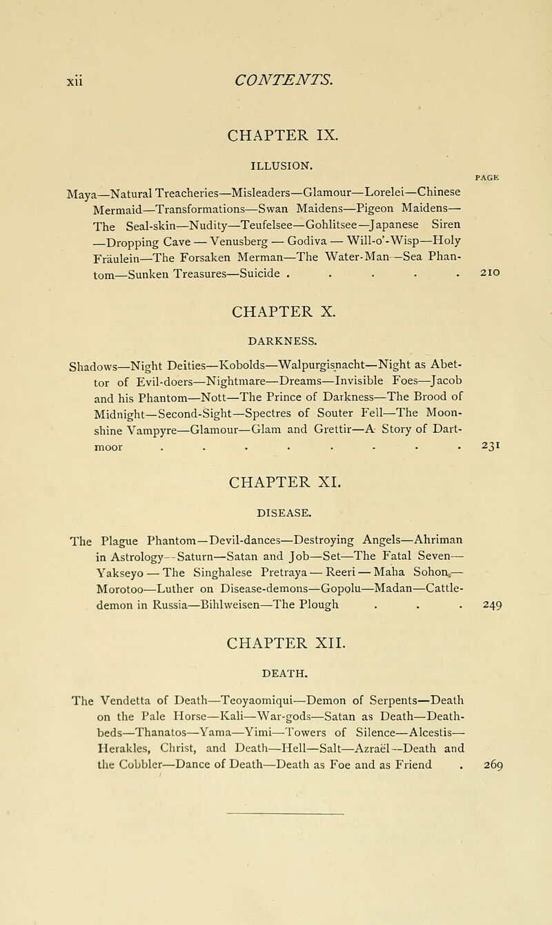 CHAPTER IX. ILLUSION. PAGE Maya—Natural Treacheries—Misleaders—Glamour—Lorelei—Chinese Mermaid—Transformations—Swan Maidens—Pigeon Maidens— The Seal-skin—Nudity—Teufelsee—Gohlitsee—Japanese Siren Dropping Cave — Venusberg — Godiva — Will-o'-Wisp—Holy Fr'aulein—The Forsaken Merman—The Water-Man—Sea Phan- tom—Sunken Treasures—Suicide . . . . . 210 CHAPTER X. DARKNESS. Shadows—Night Deities—Kobolds—Walpurgisnacht—Night as Abet- tor of Evil-doers—Nightmare—Dreams—Invisible Foes—^Jacob and his Phantom—Nott—The Prince of Darkness—The Brood of Midnight—Second-Sight—Spectres of Souter Fell—The Moon- shine Vampyre—Glamour—Glam and Grettir—A Story of Dart- moor . . • • • - • • 231 CHAPTER XL DISEASE. The Plague Phantom—Devil-dances—Destroying Angels—Ahriman in Astrology--Saturn—Satan and Job—Set—The Fatal Seven— Yakseyo — The Singhalese Pretraya — Reeri — Maha Sohon.— Morotoo—Luther on Disease-demons—Gopolu—Madan—Cattle- demon in Russia—Bihlweisen—The Plough . . . 249 CHAPTER XII. DEATH, The Vendetta of Death—Teoyaomiqui—Demon of Serpents—Death on the Pale Horse—Kali—War-gods—Satan as Death—Death- beds—Thanatos—Yama—Yimi—Towers of Silence—Alcestis— Herakles, Ciirist, and Death—Hell—Salt—Azrael—Death and the Cobbler—Dance of Death—Death as Foe and as Friend . 269