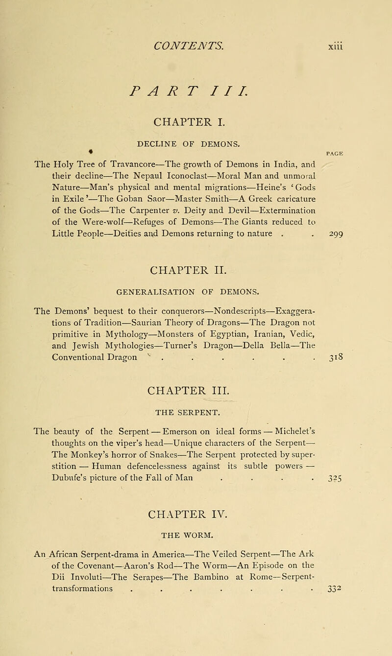 PART I I L CHAPTER I. DECLINE OF DEMONS. * PAGE The Holy Tree of Travancore—The growth of Demons in India, and their decline—The Nepaul Iconoclast—Moral Man and unmoral Nature—Man's physical and mental migrations—Heine's ' Gods in Exile '—The Goban Saor—Master Smith—A Greek caricature of the Gods—The Carpenter v. Deity and Devil—Extermination of the Were-wolf—Refuges of Demons—The Giants reduced to Little People—Deities and Demons returning to nature . . 299 CHAPTER n. GENERALISATION OF DEMONS. The Demons' bequest to their conquerors—Nondescripts—Exaggera- tions of Tradition—Saurian Theory of Dragons—The Dragon not primitive in Mythology—Monsters of Egyptian, Iranian, Vedic, and Jewish Mythologies—Turner's Dragon—Delia Bella—The Conventional Dragon ^ . . . . . .318 CHAPTER III. THE SERPENT. The beauty of the Serpent — Emerson on ideal forms — Michelet's thoughts on the viper's head—Unique characters of the Serpent— The Monkey's horror of Snakes—The Serpent protected by super- stition — Human defencelessness against its subtle powers — Dubufe's picture of the Fall of Man .... 325 CHAPTER IV. THE WORM. An African Serpent-drama in America—The Veiled Serpent—The Ark of the Covenant—Aaron's Rod—The Worm—An Episode on the Dii Involuti—The Scrapes—The Bambino at Rome—Serpent- transformations .......