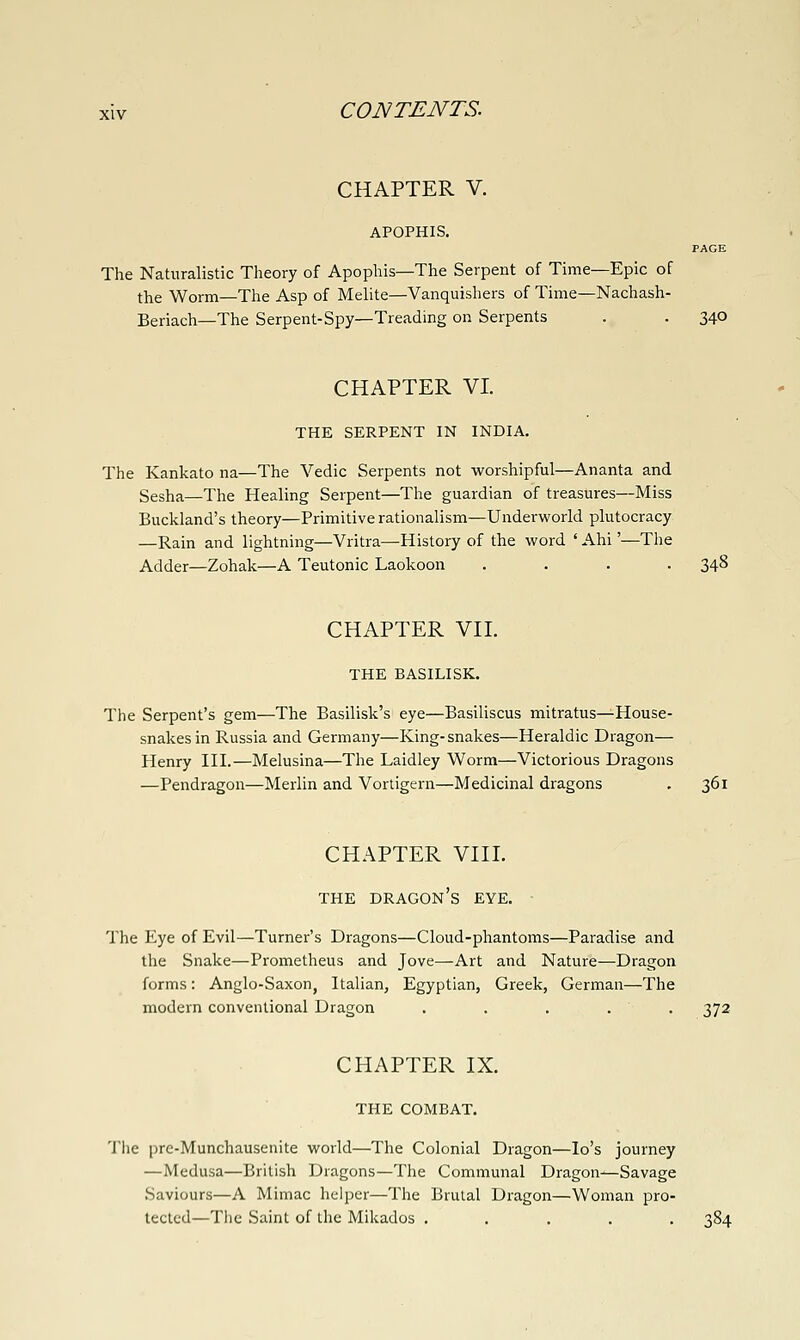 CHAPTER V. APOPHIS. PAGE The Naturalistic Theory of Apophis—The Serpent of Time—Epic of the Worm—The Asp of Melite—Vanquishers of Time—Nachash- Beriach—The Serpent-Spy—Treading on Serpents . . 340 CHAPTER VI. THE SERPENT IN INDIA. The Kankato na—The Vedic Serpents not worshipful—Ananta and Sesha—The Healing Serpent—The guardian of treasures—Miss Buckland's theory—Primitive rationalism—Underworld plutocracy —Rain and lightning—Vritra—History of the word ' Ahi'—The Adder—Zohak—A Teutonic Laokoon .... 348 CHAPTER VIL THE BASILISK. The Serpent's gem—The Basilisk's eye—Basiliscus mitratus^House- snakesin Russia and Germany—King-snakes—Heraldic Dragon— Henry III.—Melusina—The Laidley Worm—Victorious Dragons —Pendragon—Merlin and Vortigern—Medicinal dragons . 361 CHAPTER Vni. THE dragon's EYE. The Eye of Evil—Turner's Dragons—Cloud-phantoms—Paradise and the Snake—Prometheus and Jove—Art and Nature—Dragon forms: Anglo-Saxon, Italian, Egyptian, Greek, German—The modern conventional Dragon . . . . . 372 CHAPTER IX. THE COMBAT. The pre-Munchausenite world—The Colonial Dragon—lo's journey —Medusa—British Dragons—The Communal Dragon^Savage .Saviours—A Mimac helper—The Brutal Dragon—Woman pro- tected—The Saint of the Mikados ..... 384