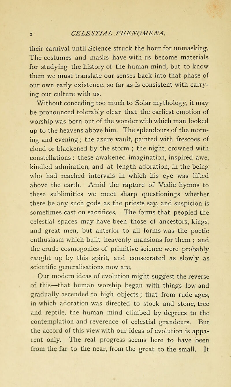 their carnival until Science struck the hour for unmasking. The costumes and masks have with us become materials for studying the history of the human mind, but to know them we must translate our senses back into that phase of our own early existence, so far as is consistent with carry- ing our culture with us. Without conceding too much to Solar mythology, it may be pronounced tolerably clear that the earliest emotion of worship was born out of the wonder with which man looked up to the heavens above him. The splendours of the morn- ing and evening; the azure vault, painted with frescoes of cloud or blackened by the storm ; the night, crowned with constellations : these awakened imagination, inspired awe, kindled admiration, and at length adoration, in the being who had reached intervals in which his eye was lifted above the earth. Amid the rapture of Vedic hymns to these sublimities we meet sharp questionings whether there be any such gods as the priests say, and suspicion is sometimes cast on sacrifices. The forms that peopled the celestial spaces may have been those of ancestors, kings, and great men, but anterior to all forms was the poetic enthusiasm which built heavenly mansions for them ; and the crude cosmogonies of primitive science were probably caught up by this spirit, and consecrated as slowly as scientific generalisations now are. Our modern ideas of evolution might suggest the reverse of this—that human worship began with things low and gradually ascended to high objects; that from rude ages, in which adoration was directed to stock and stone, tree and reptile, the human mind climbed by degrees to the contemplation and reverence of celestial grandeurs. But the accord of this view with our ideas of evolution is appa- rent only. The real progress seems here to have been from the far to the near, from the great to the small. It