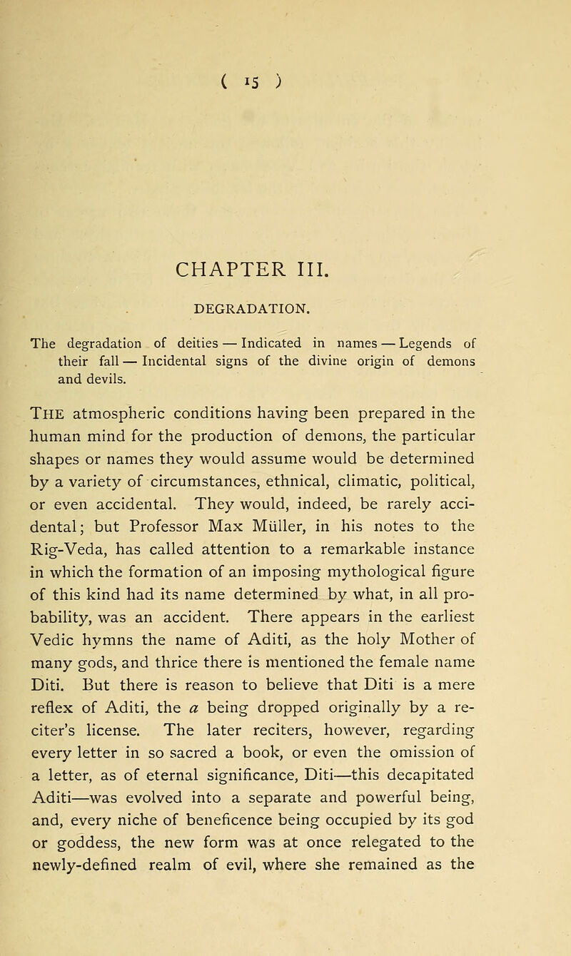 ( IS ) CHAPTER III. DEGRADATION. The degradation of deities — Indicated in names — Legends of their fall — Incidental signs of the divine origin of demons and devils. The atmospheric conditions having been prepared in the human mind for the production of demons, the particular shapes or names they would assume would be determined by a variety of circumstances, ethnical, climatic, political, or even accidental. They would, indeed, be rarely acci- dental; but Professor Max Miiller, in his notes to the Rig-Veda, has called attention to a remarkable instance in which the formation of an imposing mythological figure of this kind had its name determined by what, in all pro- bability, was an accident. There appears in the earliest Vedic hymns the name of Aditi, as the holy Mother of many gods, and thrice there is mentioned the female name Diti. But there is reason to believe that Diti is a mere reflex of Aditi, the a being dropped originally by a re- citer's license. The later reciters, however, regarding every letter in so sacred a book, or even the omission of a letter, as of eternal significance, Diti—this decapitated Aditi—was evolved into a separate and powerful being, and, every niche of beneficence being occupied by its god or goddess, the new form was at once relegated to the newly-defined realm of evil, where she remained as the