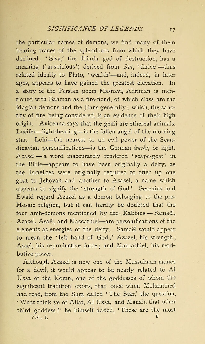 the particular names of demons, we find many of them bearing traces of the splendours from which they have declined. ' Siva,' the Hindu god of destruction, has a meaning ('auspicious') derived from Svi, 'thrive'—thus related ideally to Pluto, ' wealth'—and, indeed, in later ages, appears to have ga:ined the greatest elevation. In a story of the Persian poem Masnavi, Ahriman is men- tioned with Bahman as a fire-fiend, of which class are the Magian demons and the Jinns generally ; which, the sanc- tity of fire being considered, is an evidence of their high origin. Avicenna says that the genii are ethereal animals. Lucifer—light-bearing—is the fallen angel of the morning star. Loki—the nearest to an evil power of the Scan- dinavian personifications—is the German leucht, or light, Azazel — a word inaccurately rendered ' scape-goat' ia the Bible—appears to have been originally a deity, as the Israelites were originally required to ofier up one goat to Jehovah and another to Azazel, a name which appears to signify the ' strength of God.' Gesenius and Ewald regard Azazel as a demon belonging to the pre- Mosaic religion, but it can hardly be doubted that the four arch-demons mentioned by the _Rabbins — Samael, Azazel, Asael, and Maccathiel—are personifications of the elements as energies of the deity. Samael would appear to mean the 'left hand of God;' Azazel, his strength; Asael, his reproductive force ; and Maccathiel, his retri- butive power. Although Azazel is now one of the Mussulman names for a devil, it would appear to be nearly related to Al Uzza of the Koran, one of the goddesses of whom the significant tradition exists, that once when Mohammed had read, from the Sura called ' The Star,' the question, ' What think ye of Allat, Al Uzza, and Manah, that other third goddess?' he himself added, 'These are the most VOL. I. B