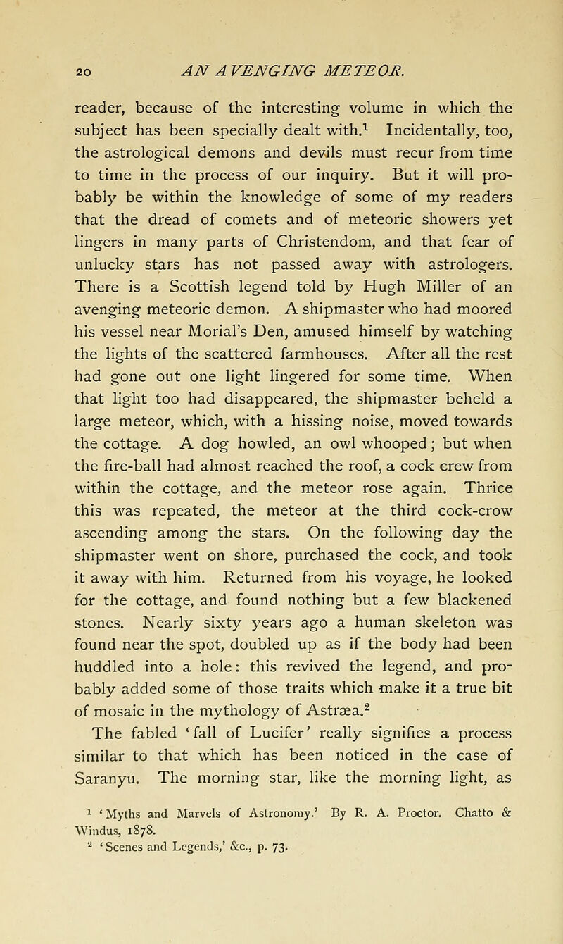 reader, because of the interesting volume in which the subject has been specially dealt with.^ Incidentally, too, the astrological demons and devils must recur from time to time in the process of our inquiry. But it will pro- bably be within the knowledge of some of my readers that the dread of comets and of meteoric showers yet lingers in many parts of Christendom, and that fear of unlucky stars has not passed away with astrologers. There is a Scottish legend told by Hugh Miller of an avenging meteoric demon. A shipmaster who had moored his vessel near Morial's Den, amused himself by watching the lights of the scattered farmhouses. After all the rest had gone out one light lingered for some time. When that light too had disappeared, the shipmaster beheld a large meteor, which, with a hissing noise, moved towards the cottage. A dog howled, an owl whooped; but when the fire-ball had almost reached the roof, a cock crew from within the cottage, and the meteor rose again. Thrice this was repeated, the meteor at the third cock-crow ascending among the stars. On the following day the shipmaster went on shore, purchased the cock, and took it away with him. Returned from his voyage, he looked for the cottage, and found nothing but a few blackened stones. Nearly sixty years ago a human skeleton was found near the spot, doubled up as if the body had been huddled into a hole: this revived the legend, and pro- bably added some of those traits which make it a true bit of mosaic in the mythology of Astraea.^ The fabled 'fall of Lucifer' really signifies a process similar to that which has been noticed in the case of Saranyu. The morning star, like the morning light, as 1 ' Myths and Marvels of Astronomy.' By R. A. Proctor. Chatto & Windus, 1878. ^ ' Scenes and Legends,' &€., p. 73.