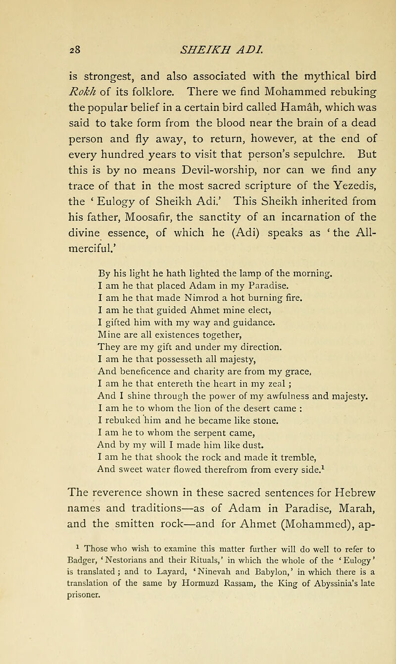 is strongest, and also associated with the mythical bird Rokh of its folklore. There we find Mohammed rebuking the popular belief in a certain bird called Hamah, which was said to take form from the blood near the brain of a dead person and fly away, to return, however, at the end of every hundred years to visit that person's sepulchre. But this is by no means Devil-worship, nor can we find any trace of that in the most sacred scripture of the Yezedis, the ' Eulogy of Sheikh Adi.' This Sheikh inherited from his father, Moosafir, the sanctity of an incarnation of the divine essence, of which he (Adi) speaks as ' the All- merciful.' By his light he hath lighted the lamp of the morning. I am he that placed Adam in my Paradise. I am he that made Nimrod a hot burning fire. I am he that guided Ahmet mine elect, I gifted him with my way and guidance. Mine are all existences together. They are my gift and under my direction. I am he that possesseth all majesty. And beneficence and charity are from my grace, I am he that entereth the heart in my zeal ; And I shine through the power of my awfulness and majesty. I am he to whom the lion of the desert came : I rebuked him and he became like stone. I am he to whom the serpent came, And by my will I made him like dust. I am he that shook the rock and made it tremble. And sweet water flowed therefrom from every side.^ The reverence shown in these sacred sentences for Hebrew names and traditions—as of Adam in Paradise, Marah, and the smitten rock—and for Ahmet (Mohammed), ap- ^ Those who wish to examine this matter further will do well to refer to Badger, 'Nestorians and their Rituals,' in which the whole of the 'Eulogy' is translated; and to Layard, 'Ninevah and Babylon,' in which there is a translation of the same by Hormuzd Rassam, the King of Abyssinia's late prisoner.