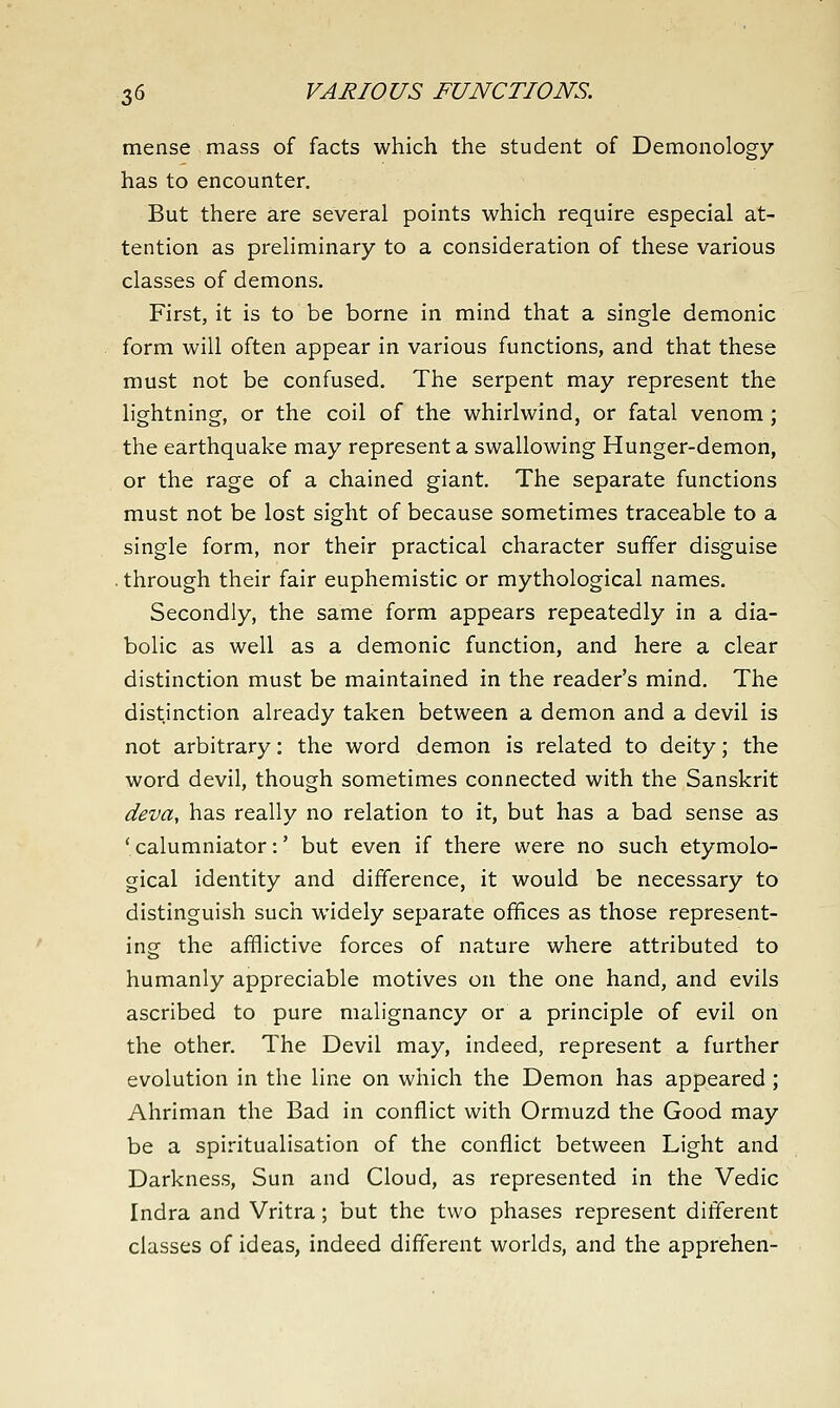 mense mass of facts which the student of Demonology has to encounter. But there are several points which require especial at- tention as preliminary to a consideration of these various classes of demons. First, it is to be borne in mind that a single demonic form will often appear in various functions, and that these must not be confused. The serpent may represent the lightning, or the coil of the whirlwind, or fatal venom ; the earthquake may represent a swallowing Hunger-demon, or the rage of a chained giant. The separate functions must not be lost sight of because sometimes traceable to a single form, nor their practical character suffer disguise . through their fair euphemistic or mythological names. Secondly, the same form appears repeatedly in a dia- bolic as well as a demonic function, and here a clear distinction must be maintained in the reader's mind. The distinction already taken between a demon and a devil is not arbitrary: the word demon is related to deity; the word devil, though sometimes connected with the Sanskrit deva, has really no relation to it, but has a bad sense as ' calumniator:' but even if there were no such etymolo- gical identity and difference, it would be necessary to distinguish such widely separate offices as those represent- ing the afflictive forces of nature where attributed to humanly appreciable motives on the one hand, and evils ascribed to pure malignancy or a principle of evil on the other. The Devil may, indeed, represent a further evolution in the line on which the Demon has appeared; Ahriman the Bad in conflict with Ormuzd the Good may be a spiritualisation of the conflict between Light and Darkness, Sun and Cloud, as represented in the Vedic Indra and Vritra; but the two phases represent different classes of ideas, indeed different worlds, and the apprehen-