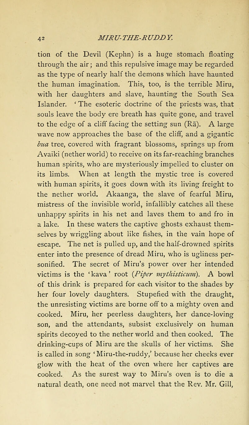 tion of the Devil (Kephn) is a huge stomach floating through the air; and this repulsive image may be regarded as the type of nearly half the demons which have haunted the human imagination. This, too, is the terrible Miru, with her daughters and slave, haunting the South Sea Islander. ' The esoteric doctrine of the priests was, that souls leave the body ere breath has quite gone, and travel to the edge of a cliff facing the setting sun (Ra). A large wave now approaches the base of the cliff, and a gigantic bua tree, covered with fragrant blossoms, springs up from Avaiki (nether world) to receive on its far-reaching branches human spirits, who are mysteriously impelled to cluster on its limbs. When at length the mystic tree is covered with human spirits, it goes down with its living freight to the nether world. Akaanga, the slave of fearful Miru, mistress of the invisible world, infallibly catches all these unhappy spirits in his net and laves them to and fro in a lake. In these waters the captive ghosts exhaust them- selves by wriggling about like fishes, in the vain hope of escape. The net is pulled up, and the half-drowned spirits enter into the presence of dread Miru, who is ugliness per- sonified. The secret of Miru's power over her intended victims is the ' kava' root {Piper niythisticum). A bowl of this drink is prepared for each visitor to the shades by her four lovely daughters. Stupefied with the draught, the unresisting victims are borne off to a mighty oven and cooked. Miru, her peerless daughters, her dance-loving son, and the attendants, subsist exclusively on human spirits decoyed to the nether world and then cooked. The drinking-cups of Miru are the skulls of her victims. She is called in song ' Miru-the-ruddy,' because her cheeks ever glow with the heat of the oven where her captives are cooked. As the surest way to Miru's oven is to die a natural death, one need not marvel that the Rev. Mr. Gill,