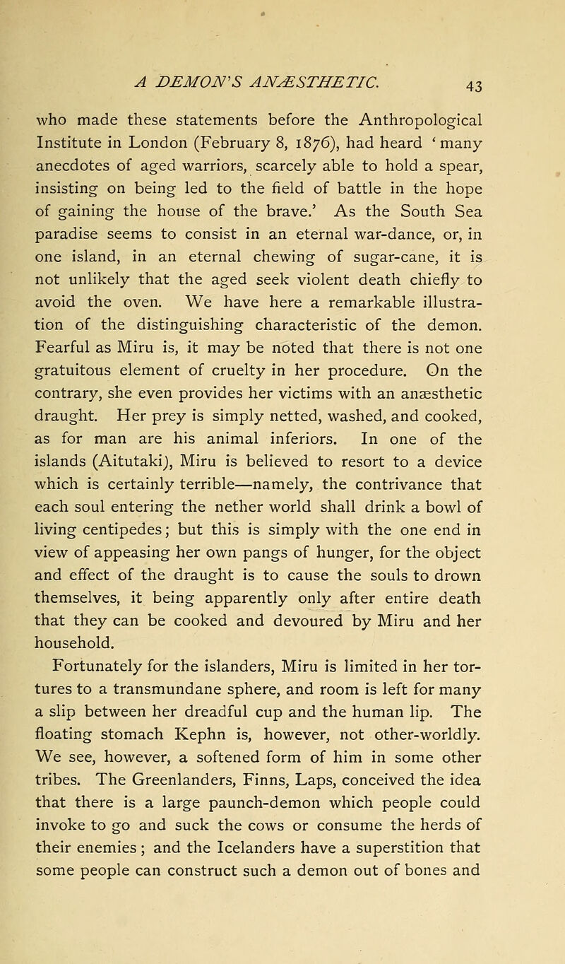 who made these statements before the Anthropological Institute in London (February 8, 1876), had heard 'many- anecdotes of aged warriors, scarcely able to hold a spear, insisting on being led to the field of battle in the hope of gaining the house of the brave.' As the South Sea paradise seems to consist in an eternal war-dance, or, in one island, in an eternal chewing of sugar-cane, it is not unlikely that the aged seek violent death chiefly to avoid the oven. We have here a remarkable illustra- tion of the distinguishing characteristic of the demon. Fearful as Miru is, it may be noted that there is not one gratuitous element of cruelty in her procedure. On the contrary, she even provides her victims with an anaesthetic draught. Her prey is simply netted, washed, and cooked, as for man are his animal inferiors. In one of the islands (Aitutakij, Miru is believed to resort to a device which is certainly terrible—namely, the contrivance that each soul entering the nether world shall drink a bowl of living centipedes; but this is simply with the one end in view of appeasing her own pangs of hunger, for the object and effect of the draught is to cause the souls to drown themselves, it being apparently only after entire death that they can be cooked and devoured by Miru and her household. Fortunately for the islanders, Miru is limited in her tor- tures to a transmundane sphere, and room is left for many a slip between her dreadful cup and the human lip. The floating stomach Kephn is, however, not other-worldly. We see, however, a softened form of him in some other tribes. The Greenlanders, Finns, Laps, conceived the idea that there is a large paunch-demon which people could invoke to go and suck the cows or consume the herds of their enemies ; and the Icelanders have a superstition that some people can construct such a demon out of bones and