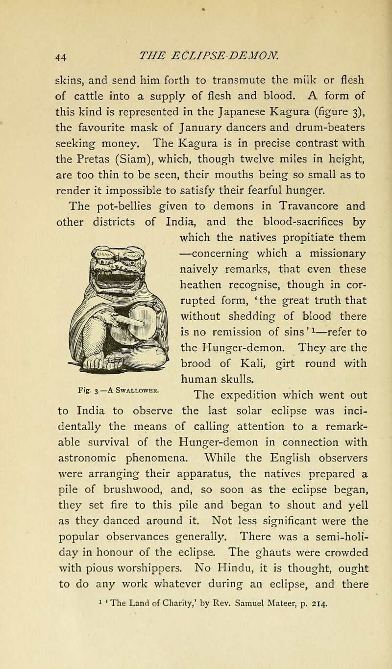 skins, and send him forth to transmute the milk or flesh of cattle into a supply of flesh and blood. A form of this kind is represented in the Japanese Kagura (figure 3), the favourite mask of January dancers and drum-beaters seeking money. The Kagura is in precise contrast with the Pretas (Siarn), which, though twelve miles in height, are too thin to be seen, their mouths being so small as to render it impossible to satisfy their fearful hunger. The pot-bellies given to demons in Travancore and other districts of India, and the blood-sacrifices by which the natives propitiate them —concerning which a missionary naively remarks, that even these heathen recognise, though in cor- rupted form, 'the great truth that without shedding of blood there is no remission of sins' ^—refer to the Hunger-demon. They are the brood of Kali, girt round with human skulls, ig. 3.— wALLowER. Wio. expedition which went out to India to observe the last solar eclipse was inci- dentally the means of calling attention to a remark- able survival of the Hunger-demon in connection with astronomic phenomena. While the English observers were arranging their apparatus, the natives prepared a pile of brushwood, and, so soon as the eclipse began, they set fire to this pile and began to shout and yell as they danced around it. Not less significant were the popular observances generally. There was a semi-holi- day in honour of the eclipse. The ghauts were crowded with pious worshippers. No Hindu, it is thought, ought to do any work whatever during an eclipse, and there 1 'The Land of Charity,' by Rev. Samuel Mateer, p. 214.