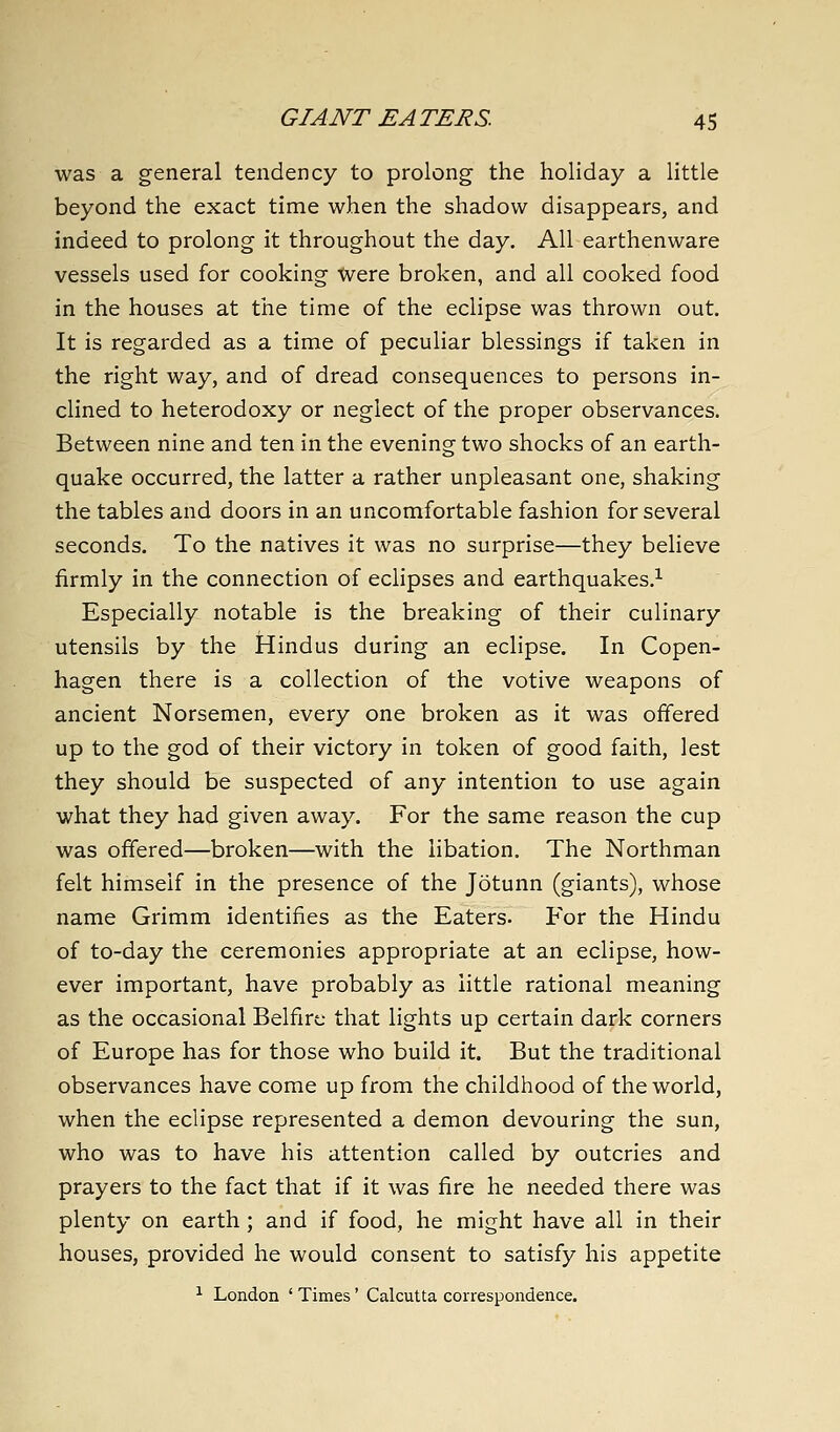 was a general tendency to prolong the holiday a little beyond the exact time when the shadow disappears, and indeed to prolong it throughout the day. All earthenware vessels used for cooking were broken, and all cooked food in the houses at the time of the eclipse was thrown out. It is regarded as a time of peculiar blessings if taken in the right way, and of dread consequences to persons in- clined to heterodoxy or neglect of the proper observances. Between nine and ten in the evening two shocks of an earth- quake occurred, the latter a rather unpleasant one, shaking the tables and doors in an uncomfortable fashion for several seconds. To the natives it was no surprise—they believe firmly in the connection of eclipses and earthquakes.^ Especially notable is the breaking of their culinary utensils by the Hindus during an eclipse. In Copen- hagen there is a collection of the votive weapons of ancient Norsemen, every one broken as it was offered up to the god of their victory in token of good faith, lest they should be suspected of any intention to use again what they had given away. For the same reason the cup was offered—broken—with the libation. The Northman felt himself in the presence of the Jotunn (giants), whose name Grimm identifies as the Eaters- For the Hindu of to-day the ceremonies appropriate at an eclipse, how- ever important, have probably as little rational meaning as the occasional Belfirc that lights up certain dark corners of Europe has for those who build it. But the traditional observances have come up from the childhood of the world, when the eclipse represented a demon devouring the sun, who was to have his attention called by outcries and prayers to the fact that if it was fire he needed there was plenty on earth; and if food, he might have all in their houses, provided he would consent to satisfy his appetite ^ London ' Times' Calcutta correspondence.