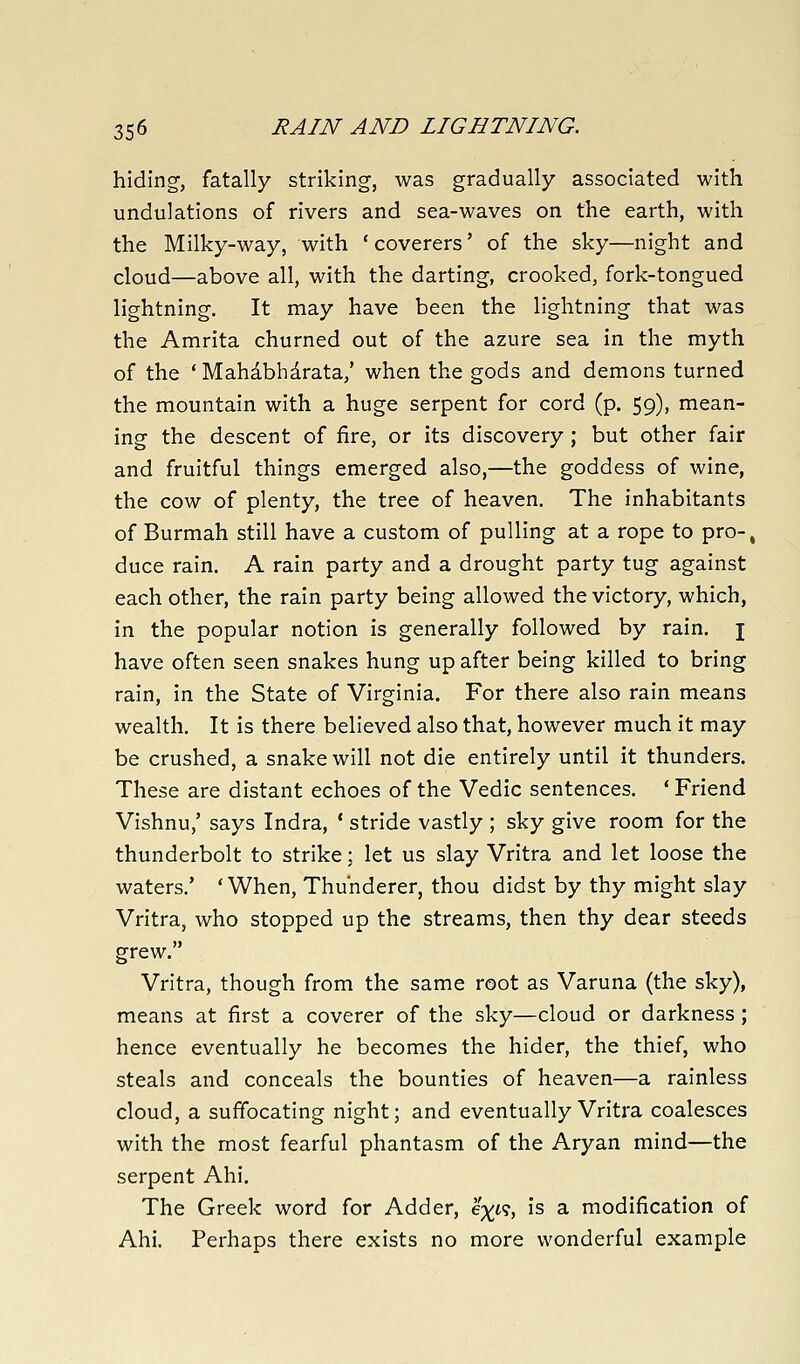 hiding-, fatally striking, was gradually associated with undulations of rivers and sea-waves on the earth, with the Milky-way, with ' coverers' of the sky—night and cloud—above all, with the darting, crooked, fork-tongued lightning. It may have been the lightning that was the Amrita churned out of the azure sea in the myth of the ' Mahabhdrata,' when the gods and demons turned the mountain with a huge serpent for cord (p. 59), mean- ing the descent of fire, or its discovery; but other fair and fruitful things emerged also,—the goddess of wine, the cow of plenty, the tree of heaven. The inhabitants of Burmah still have a custom of pulling at a rope to pro-, duce rain. A rain party and a drought party tug against each other, the rain party being allowed the victory, which, in the popular notion is generally followed by rain. \ have often seen snakes hung up after being killed to bring rain, in the State of Virginia. For there also rain means wealth. It is there believed also that, however much it may be crushed, a snake will not die entirely until it thunders. These are distant echoes of the Vedic sentences. ' Friend Vishnu,' says Indra, ' stride vastly ; sky give room for the thunderbolt to strike; let us slay Vritra and let loose the waters.' 'When, Thunderer, thou didst by thy might slay Vritra, who stopped up the streams, then thy dear steeds grew. Vritra, though from the same root as Varuna (the sky), means at first a coverer of the sky—cloud or darkness; hence eventually he becomes the hider, the thief, who steals and conceals the bounties of heaven—a rainless cloud, a suffocating night; and eventually Vritra coalesces with the most fearful phantasm of the Aryan mind—the serpent Ahi. The Greek word for Adder, e%t9, is a modification of Ahi. Perhaps there exists no more wonderful example