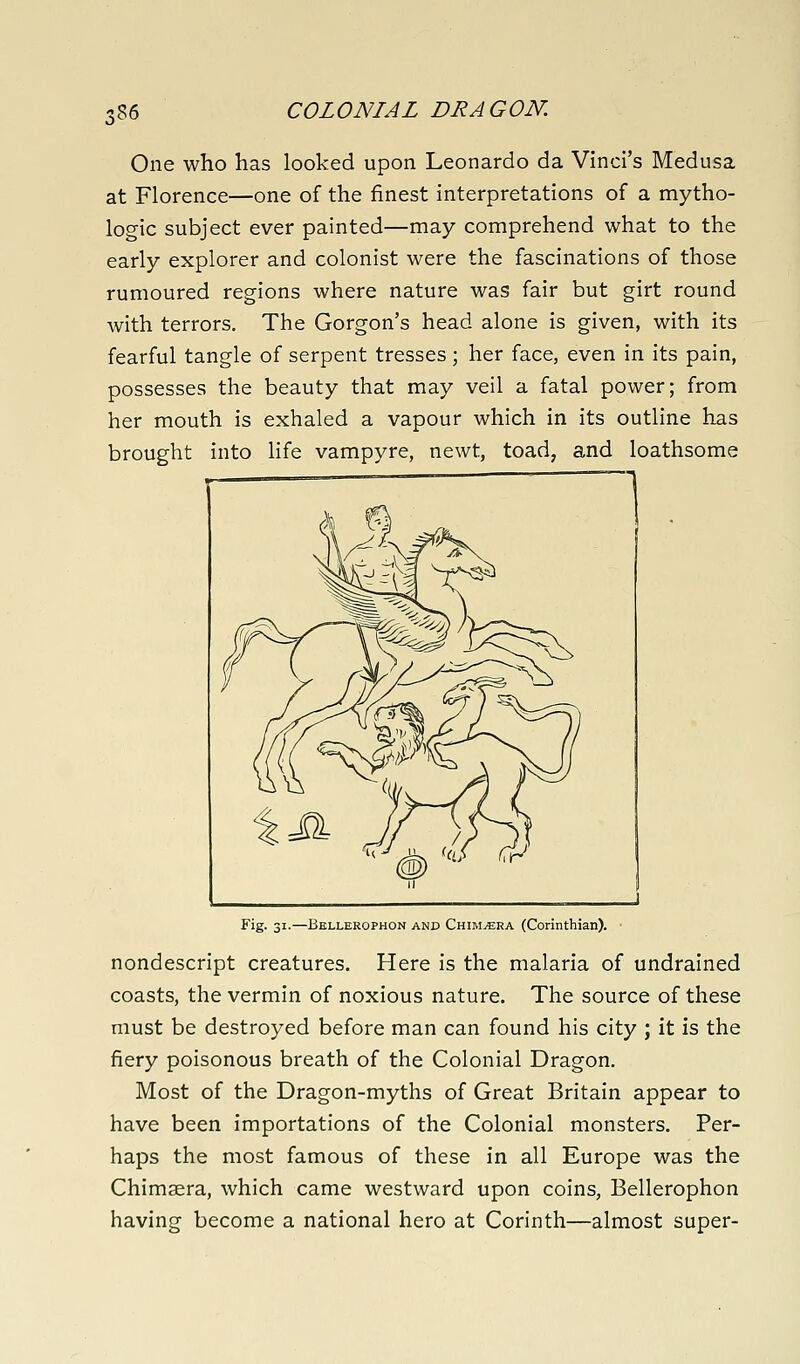 i86 COLONIAL DRAGON. One who has looked upon Leonardo da Vinci's Medusa at Florence—one of the finest interpretations of a mytho- logic subject ever painted—may comprehend what to the early explorer and colonist were the fascinations of those rumoured regions where nature was fair but girt round with terrors. The Gorgon's head alone is given, with its fearful tangle of serpent tresses ; her face, even in its pain, possesses the beauty that may veil a fatal power; from her mouth is exhaled a vapour which in its outline has brought into life vampyre, newt, toad, and loathsome Fig. 31.—Bellerophon and Chimera (Corinthian). nondescript creatures. Here is the malaria of undrained coasts, the vermin of noxious nature. The source of these must be destroyed before man can found his city ; it is the fiery poisonous breath of the Colonial Dragon. Most of the Dragon-myths of Great Britain appear to have been importations of the Colonial monsters. Per- haps the most famous of these in all Europe was the Chimaera, which came westward upon coins, Bellerophon having become a national hero at Corinth—almost super-