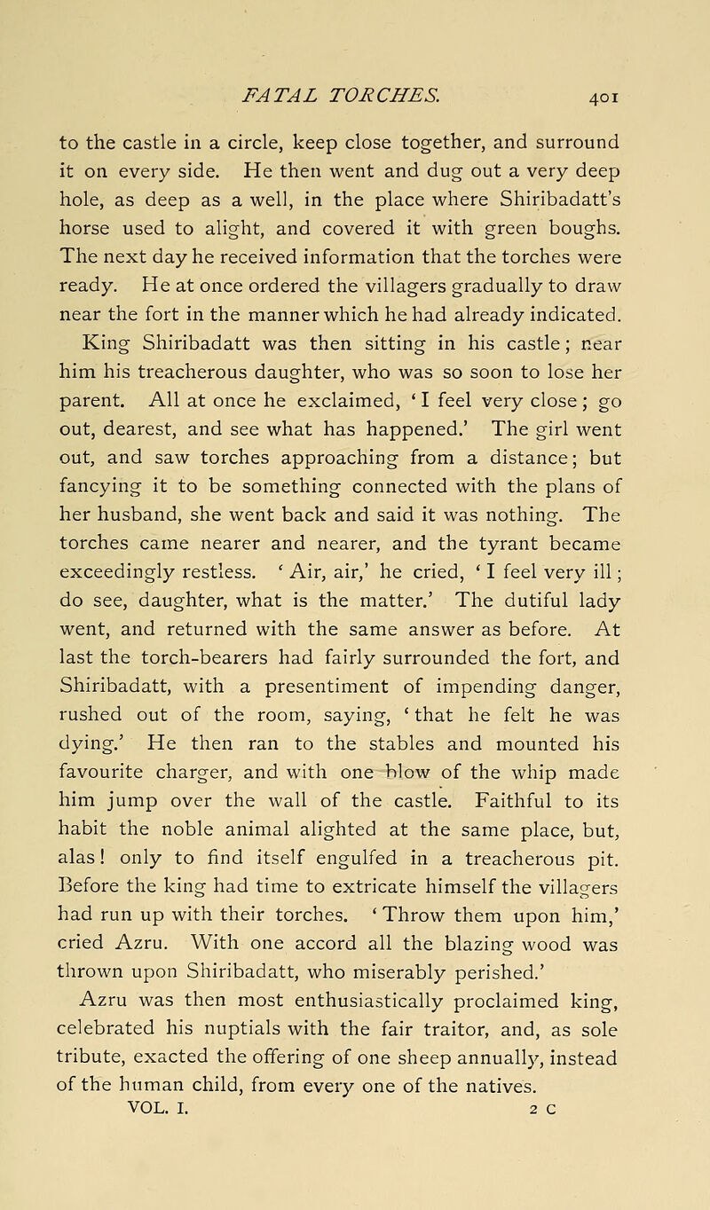 to the castle in a circle, keep close together, and surround it on every side. He then went and dug out a very deep hole, as deep as a well, in the place where Shiribadatt's horse used to alight, and covered it with green boughs. The next day he received information that the torches were ready. He at once ordered the villagers gradually to draw near the fort in the manner which he had already indicated. King Shiribadatt was then sitting in his castle; near him his treacherous daughter, who was so soon to lose her parent. All at once he exclaimed, * I feel very close; go out, dearest, and see what has happened.' The girl went out, and saw torches approaching from a distance; but fancying it to be something connected with the plans of her husband, she went back and said it was nothing. The torches came nearer and nearer, and the tyrant became exceedingly restless. ' Air, air,' he cried, * I feel very ill; do see, daughter, what is the matter.' The dutiful lady went, and returned with the same answer as before. At last the torch-bearers had fairly surrounded the fort, and Shiribadatt, with a presentiment of impending danger, rushed out of the room, saying, ' that he felt he was dying.' He then ran to the stables and mounted his favourite charger, and with one blow of the whip made him jump over the wall of the castle. Faithful to its habit the noble animal alighted at the same place, but, alas! only to find itself engulfed in a treacherous pit. Before the king had time to extricate himself the villagers had run up with their torches. ' Throw them upon him,' cried Azru. With one accord all the blazing wood was thrown upon Shiribadatt, who miserably perished.' Azru was then most enthusiastically proclaimed king, celebrated his nuptials with the fair traitor, and, as sole tribute, exacted the offering of one sheep annually, instead of the human child, from every one of the natives. VOL. I. 2 0