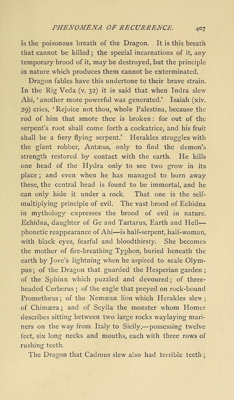 is the poisonous breath of the Dragon. It is this breath that cannot be killed ; the special incarnations of it, any temporary brood of it, may be destroyed, but the principle in nature which produces them cannot be exterminated. Dragon fables have this undertone to their brave strain. In the Rig Veda (v. 32) it is said that when Indra slew Ahi, ' another more powerful was generated.' Isaiah (xiv. 29) cries, 'Rejoice not thou, whole Palestina, because the rod of him that smote thee is broken: for out of the serpent's root shall come forth a cockatrice, and his fruit shall be a fiery flying serpent.' Herakles struggles with the giant robber, Antaeus, only to find the demon's strength restored by contact with the earth. He kills one head of the Hydra only to see two grow in its place ; and even when he has managed to burn away these, the central head is found to be immortal, and he can only hide it under a rock. That one is the self- multiplying principle of evil. The vast brood of Echidna in mythology expresses the brood of evil in nature. Echidna, daughter of Ge and Tartarus, Earth and Hell— phonetic reappearance of Ahi—is half-serpent, half-woman, with black eyes, fearful and bloodthirsty. She becomes the mother of fire-breathing Typhon, buried beneath the earth by Jove's lightning when he aspired to scale Olym- pus ; of the Dragon that guarded the Hesperian garden ; of the Sphinx which puzzled and devoured; of three- headed Cerberus ; of the eagle that preyed on rock-bound Prometheus; of the Nemaean lion which Herakles slew; of Chimaera; and of Scylla the monster whom Homer describes sitting between two large rocks waylaying mari- ners on the way from Italy to Sicily,—possessing twelve feet, six long necks and mouths, each with three rows of rushing teeth. The Dragon that Cadmus slew also had terrible teeth ;