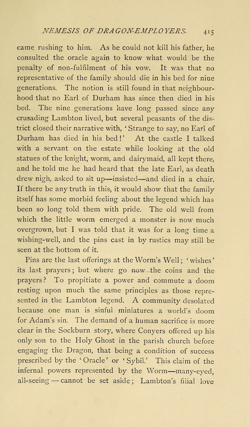 came rushing to him. As he could not kill his father, he consulted the oracle again to know what would be the penalty of non-fulfilment of his vow. It was that no representative of the family should die in his bed for nine generations. The notion is still found in that neighbour- hood that no Earl of Durham has since then died in his bed. The nine generations have long passed since any crusading Lambton lived, but several peasants of the dis- trict closed their narrative with, ' Strange to say, no Earl of Durham has died in his bed !' At the castle I talked with a servant on the estate while looking at the old statues of the knight, worm, and dairymaid, all kept there, and he told me he had heard that the late Earl, as death drew nigh, asked to sit up—insisted—and died in a chair. If there be any truth in this, it would show that the family itself has some morbid feeling about the legend which has been so long told them with pride. The old well from which the little worm emerged a monster is now much overgrown, but I was told that it was for a long time a wishing-well, and the pins cast in by rustics may still be seen at the bottom of it. Pins are the last offerings at the Worm's Well; ' wishes' its last prayers; but where go now the coins and the prayers.^ To propitiate a power and commute a doom resting upon much the same principles as those repre- sented in the Lambton legend. A community desolated because one man is sinful miniatures a world's doom for Adam's sin. The demand of a human sacrifice is more clear in the Sockburn story, where Conyers offered up his only son to the Holy Ghost in the parish church before engaging the Dragon, that being a condition of success prescribed by the ' Oracle' or ' Sybil.' This claim of the infernal powers represented by the Worm—many-eyed, all-seeing — cannot be set aside; Lambton's filial love