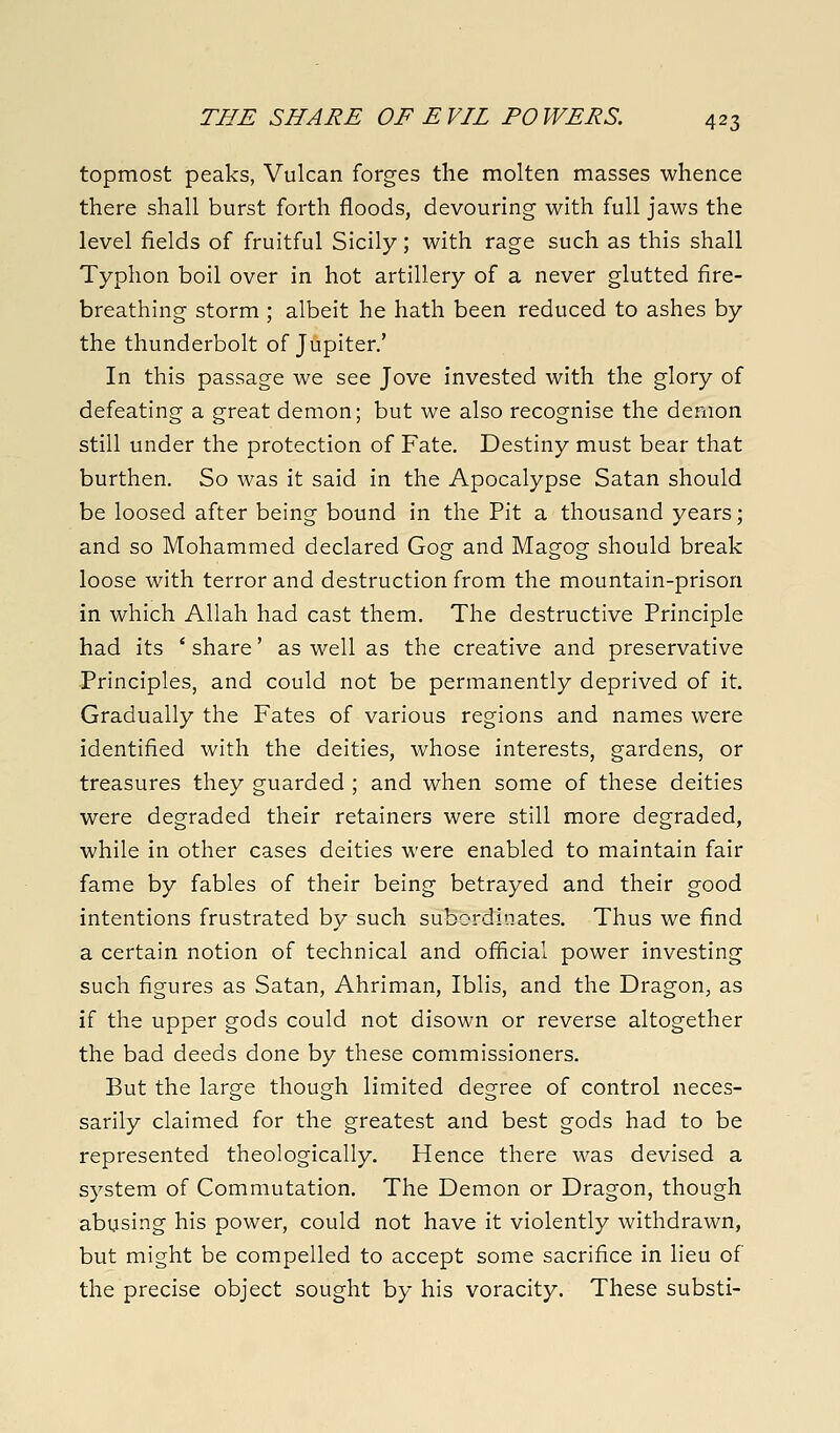 topmost peaks, Vulcan forges the molten masses whence there shall burst forth floods, devouring with full jaws the level fields of fruitful Sicily; with rage such as this shall Typhon boil over in hot artillery of a never glutted fire- breathing storm ; albeit he hath been reduced to ashes by the thunderbolt of Jupiter.' In this passage we see Jove invested with the glory of defeating a great demon; but we also recognise the demon still under the protection of Fate. Destiny must bear that burthen. So was it said in the Apocalypse Satan should be loosed after being bound in the Pit a thousand years; and so Mohammed declared Gog and Magog should break loose with terror and destruction from the mountain-prison in which Allah had cast them. The destructive Principle had its ' share' as well as the creative and preservative Principles, and could not be permanently deprived of it. Gradually the Fates of various regions and names were identified with the deities, whose interests, gardens, or treasures they guarded ; and when some of these deities were degraded their retainers were still more degraded, while in other cases deities were enabled to maintain fair fame by fables of their being betrayed and their good intentions frustrated by such subordinates. Thus we find a certain notion of technical and ofiicial power investing such figures as Satan, Ahriman, Iblis, and the Dragon, as if the upper gods could not disown or reverse altogether the bad deeds done by these commissioners. But the large though limited degree of control neces- sarily claimed for the greatest and best gods had to be represented theologically. Hence there was devised a system of Commutation. The Demon or Dragon, though abusing his power, could not have it violently withdrawn, but might be compelled to accept some sacrifice in lieu of the precise object sought by his voracity. These substi-