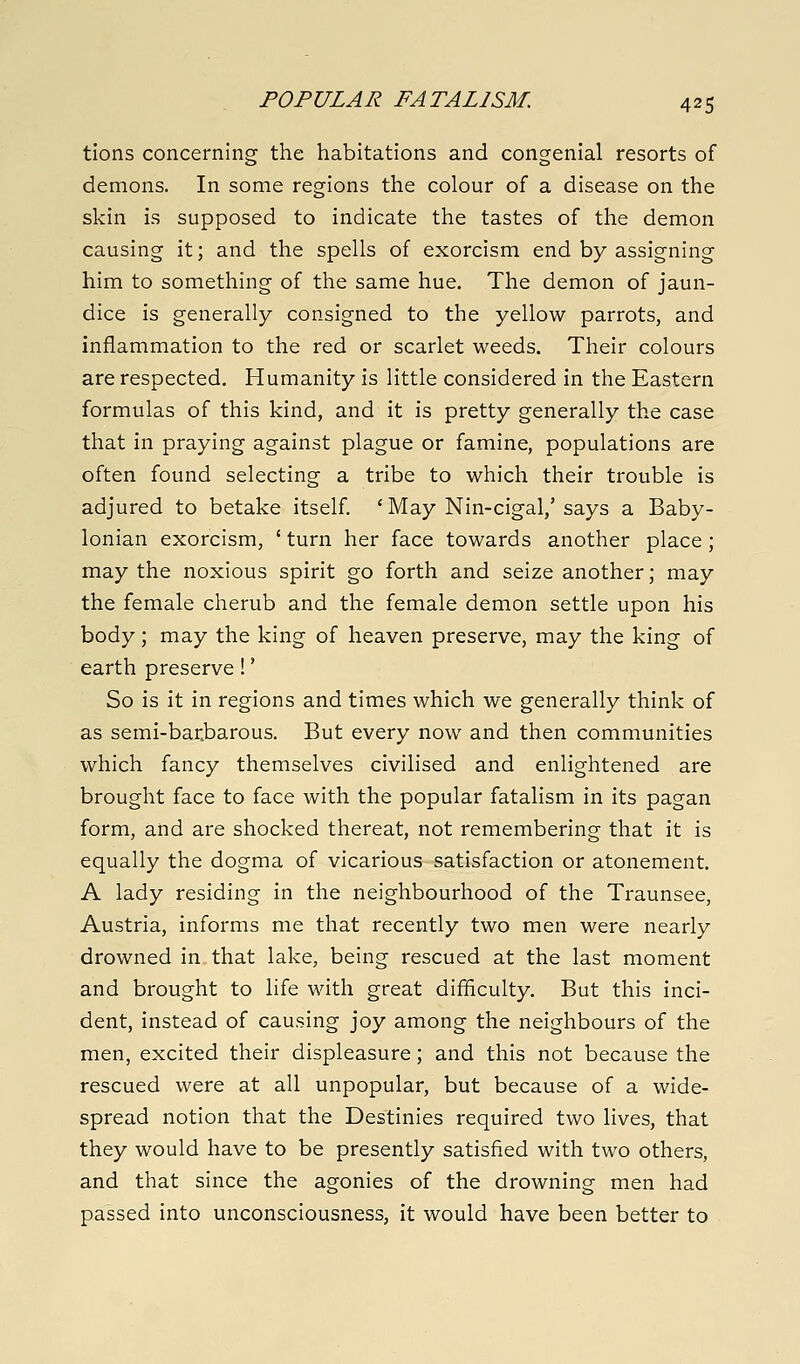 tions concerning the habitations and congenial resorts of demons. In some regions the colour of a disease on the skin is supposed to indicate the tastes of the demon causing it; and the spells of exorcism end by assigning him to something of the same hue. The demon of jaun- dice is generally consigned to the yellow parrots, and inflammation to the red or scarlet weeds. Their colours are respected. Humanity is little considered in the Eastern formulas of this kind, and it is pretty generally the case that in praying against plague or famine, populations are often found selecting a tribe to which their trouble is adjured to betake itself. ' May Nin-cigal,' says a Baby- lonian exorcism, ' turn her face towards another place; may the noxious spirit go forth and seize another; may the female cherub and the female demon settle upon his body; may the king of heaven preserve, may the king of earth preserve!' So is it in regions and times which we generally think of as semi-barbarous. But every now and then communities which fancy themselves civilised and enlightened are brought face to face with the popular fatalism in its pagan form, and are shocked thereat, not remembering that it is equally the dogma of vicarious satisfaction or atonement. A lady residing in the neighbourhood of the Traunsee, Austria, informs me that recently two men were nearly drowned in that lake, being rescued at the last moment and brought to life with great difficulty. But this inci- dent, instead of causing joy among the neighbours of the men, excited their displeasure; and this not because the rescued were at all unpopular, but because of a wide- spread notion that the Destinies required two lives, that they would have to be presently satisfied with two others, and that since the agonies of the drowning men had passed into unconsciousness, it would have been better to