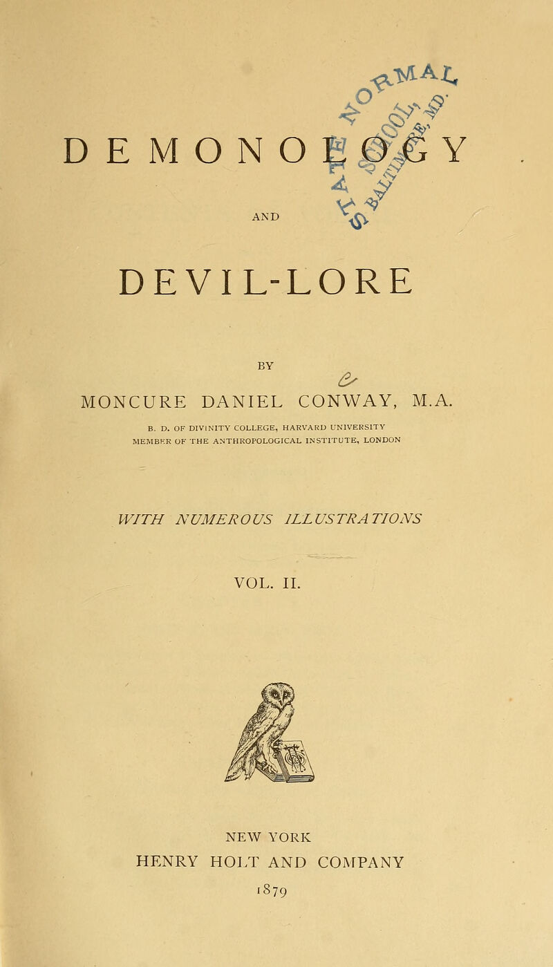 n ^ ^ 4 ^ AND ^^ DEVIL-LORE BY ^ ONCURE DANIEL CONWAY, M.A. E. D. OF DIVINITY COLLEGE, HARVARD UNIVERSITY MEMBF.R OF THE ANTHROPOLOGICAL INSTITUTE, LONDON WITH NUMEROUS ILLUSTRATIONS VOL. II. NEW YORK HENRY HOLT AND COMPANY .879