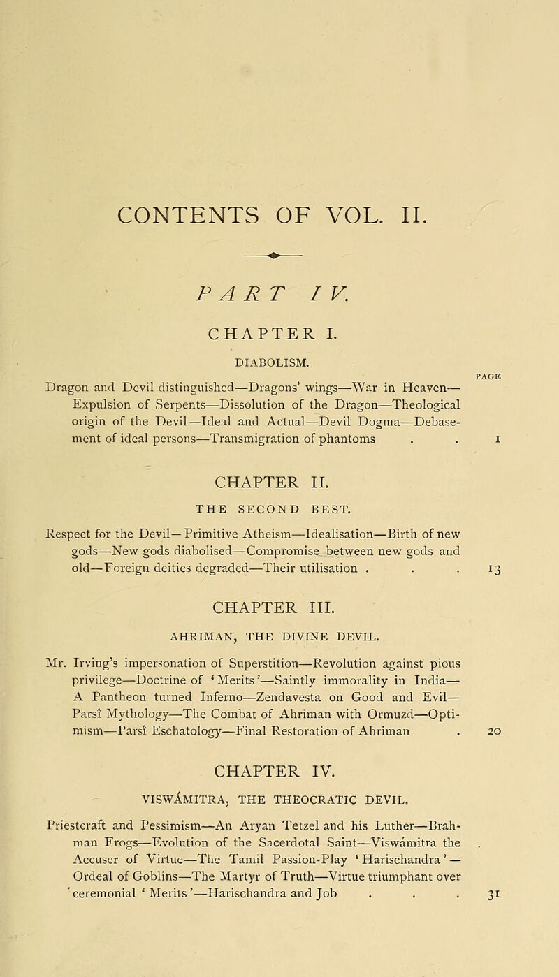 PART IV. CHAPTER I. DIABOLISM. PAGE Dragon and. Devil distinguished—Dragons' wings—War in Heaven— Expulsion of Serpents—-Dissolution of the Dragon—Theological origin of the Devil—Ideal and Actual—Devil Dogma—Debase- ment of ideal persons—Transmigration of phantoms , . i CHAPTER n. THE SECOND BEST. Respect for the Devil—Primitive Atheism—Idealisation—Birth of new gods—New gods diabolised—Compromise between new gods and old—Foreign deities degraded—Their utilisation . . .13 CHAPTER in. AHRIMAN, THE DIVINE DEVIL. Mr. Irving's impersonation of Superstition—Revolution against pious privilege—Doctrine of * Merits'—Saintly immorality in India— A Pantheon turned Inferno—Zendavesta on Good and Evil— Parsi Mythology—The Combat of Ahriman with Ormuzd—Opti- mism—Parsi Eschatology—Final Restoration of Ahriman . 20 CHAPTER IV. viswAmitra, the theocratic devil. Priestcraft and Pessimism—An Aryan Tetzel and his Luther—Brah- man Frogs—Evolution of the Sacerdotal Saint—Viswamitra the Accuser of Virtue—The Tamil Passion-Play ' Harischandra' — Ordeal of Goblins—The Martyr of Truth—Virtue triumphant over ' ceremonial ' Merits '—Harischandra and Job . . .31