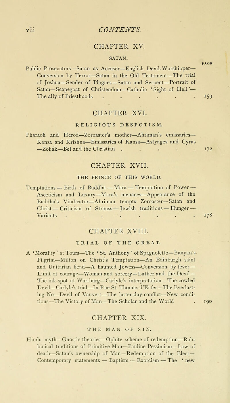 CHAPTER XV. SATAN. PAGB Public Prosecutors—Satan as Accuser—English Devil-Worshipper— Conversion by Terror—Satan in the Old Testament—The trial of Joshua—Sender of Plagues—Satan and Serpent—Portrait of Satan—Scapegoat of Christendom—Catholic 'Sight of Hell'— The ally of Priesthoods ...... I59 CHAPTER XVI. RELIGIOUS DESPOTISM. Pharaoh and Herod—Zoroaster's mother—Ahriman's emissaries— Kansa and Krishna—Emissaries of Kansa—Astyages and Cyrus —Zohak—Bel and the Christian . . . . .172 CHAPTER XVIL THE PRINCE OF THIS WORLD. Temptations — Birth of Buddha — Mara — Temptation of Power — Asceticism and Luxury—Mara's menaces—Appearance of the Buddha's Vindicator—Ahriman tempts Zoroaster—Satan and Christ—Criticism of Strauss — Jewish traditions — Hunger — Variants . . . . . . . .178 CHAPTER XVin. TRIAL OF THE GREAT. A 'Morality' at Tours—The ' St. Anthony' of Spagnoletto—Bunyan's Pilgrim—Milton on Christ's Temptation—An Edinburgh saint and Unitarian fiend—A haunted Jewess—Conversion by fever— Limit of courage—Woman and sorcery—Luther and the Devil— The ink-spot at Wartburg—Carlyle's interpretation—The cowled Devil—Carlyle's trial—In Rue St. Thomas d'Enfer—The Everlast- ing No—Devil of Vauvert—The latter-day conflict—New condi- tions—The Victory of Man—The Scholar and the World . 190 CHAPTER XIX. THE MAN OF SIN. Hindu mytl)—Gnostic theories—Ophite scheme of redemption—Rab- binical traditions of Primitive Man—Pauline Pessimism—Law of death—Satan's ownership of Man—Redemption of the Elect— Contemporary statements — Baptism — Exorcism — The ' new