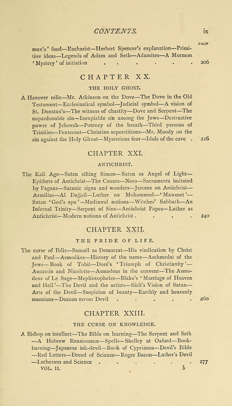 PAGF man's' food—Eucliarist—Herbert Spencer's explanation—Primi- tive ideas—Legends of Adam and Setli—Adamites—A Mormon ' Mystery' of initiation . . .... 206 CHAPTER XX. THE HOLY GHOST. A Hanover relic—Mr. Atkinson on the Dove—The Dove in the Old Testament—Ecclesiastical symbol—^Judicial symbol—A vision of St. Dunstan's—The witness of chastity—Dove and Serpent—The unpardonable sin—Inexpiable sin among the Jews—Destructive power of Jehovah—Potency of the breath—Third persons of Trinities—Pentecost—Christian superstitions—Mr. Moody on the sin against the Holy Ghost—Mysterious fear—Idols of the cave . 226 CHAPTER XXL ANTICHRIST. The Kali Age—Satan sifting Simon—Satan as Angel of Light— Epithets of Antichrist—The Csesars—Nei'o—Sacraments imitated by Pagans—Satanic signs and wonders—^Jerome on Antichrist— Armillus—Al Dajjail—Luther on Mohammed—' Mawmet'— Satan ' God's ape '—Mediseval notions—Witches' Sabbath—An Infernal Trinity—Serpent of Sins—Antichrist Popes—Luther as Antichrist—Modern notions of Antichrist.... 240 CHAPTER XXn. THE PRIDE OF LIFE. The curse of Iblis—Samael as Democrat—His vindication by Christ and Paul—Asmodaus—History of the name—Aschmedai of the Jews—Book of Tobit—Dore's 'Triumph of Christianity'— Aucassin and Nicolette—Asmodeus in the convent—The Asmo- deus of Le Sage—Mephistopheles—Blake's ' Marriage of Heaven and Heir—The Devil and the artists—Sadi's Vision of Satan— Arts of the Devil—Suspicion of beauty—Earthly and heavenly mansions—Deacon versus Devil ..... 260 CHAPTER XXin. THE CURSE ON KNOWLEDGE. A Bishop on intellect—The Bible on learning—The Serpent and Seth —A Hebrew Renaissance—Spells—Shelley at Oxford—Book- burning—^Japanese ink-devil—Book of Cyprianus—Devil's Bible —Red Letters—Dread of Science—Roger Bacon—Luther's Devil —Lutherans and Science ..... . 277 VOL. II. h