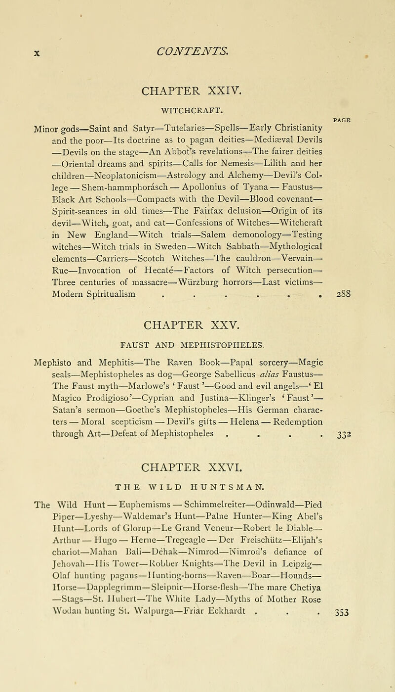 CHAPTER XXIV. WITCHCRAFT. PAr,n Minor gods—Saint and Satyr—Tutelaries—Spells—Early Christianity and the poor—Its doctrine as to pagan deities—Mediseval Devils —Devils on the stage—An Abbotts revelations—The fairer deities —Oriental dreams and spirits—Calls for Nemesis—Lilith and her children—Neoplatonicism—Astrology and Alchemy—Devil's Col- lege — Shem-hammphorasch — Apollonius of Tyana — Faustus— Black Art Schools—Compacts with the Devil—Blood covenant— Spirit-seances in old times—The Fairfax delusion—Origin of its devil—Witch, goat, and cat—Confessions of Witches—Witchcraft in New England—Witch trials—Salem demonology—Testing witches—Witch trials in Sweden—Witch Sabbath—Mythological elements—Carriers—Scotch Witches—The cauldron—Vervain— Rue—Invocation of Hecate—Factors of Witch persecution— Three centuries of massacre—Wiirzburg horrors—Last victims— Modern Spiritualism . . . . . . 2S8 CHAPTER XXV. FAUST AND MEPHISTOPHELES, Mephisto and Mephitis—The Raven Book—Papal sorcery—Magic seals—Mephistopheles as dog—George Sabellicus alias Faustus— The Faust myth—Marlowe's ' Faust'—Good and evil angels—' El Magico Prodigioso'—Cyprian and Justina—Klinger's 'Faust'— Satan's sermon—Goethe's Mephistopheles—His German charac- ters— Moral scepticism — Devil's gifts — Helena—Redemption through Art—Defeat of Mephistopheles .... 332 CHAPTER XXVI. THE WILD HUNTSMAN. The Wild Hunt — Euphemisms — Schimmelreiter—Odinwald—Pied Piper—Lyeshy—Waldemar's Hunt—Paine Hunter—King Abel's Hunt—Lords of Glorup—Le Grand Veneur—Robert le Diable— Arthur — Hugo — Heme—Tregeagle — Der Freischiitz—Elijah's chariot—Mahan Bali—Uehak—Nimrod—Nimrod's defiance of Jehovah—His Tower—Robber Knights—The Devil in Leipzig— Olaf hunting pagnns—llunling-horns—Raven—Boar—Hounds— Horse—Dapplcgiimm—Sleipnir—Horse-flesh—The mare Chetiya —Stags—St. Iluljcit—The Wiiite Lady—Myths of Mother Rose Wodau hunting St. Walpurga—Friar Eckhardt . . . 353