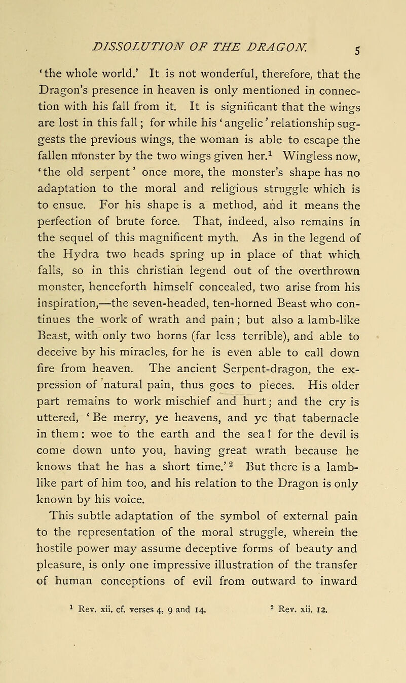 'the whole world.' It is not wonderful, therefore, that the Dragon's presence in heaven is only mentioned in connec- tion with his fall from it. It is significant that the wings are lost in this fall; for while his 'angelic'relationship sug- gests the previous wings, the woman is able to escape the fallen monster by the two wings given her.^ Wingless now, 'the old serpent' once more, the monster's shape has no adaptation to the moral and religious struggle which is to ensue. For his shape is a method, and it means the perfection of brute force. That, indeed, also remains in the sequel of this magnificent myth. As in the legend of the Hydra two heads spring up in place of that which falls, so in this christian legend out of the overthrown monster, henceforth himself concealed, two arise from his inspiration,—the seven-headed, ten-horned Beast who con- tinues the work of wrath and pain; but also a lamb-like Beast, with only two horns (far less terrible), and able to deceive by his miracles, for he is even able to call down fire from heaven. The ancient Serpent-dragon, the ex- pression of natural pain, thus goes to pieces. His older part remains to work mischief and hurt; and the cry is uttered, ' Be merry, ye heavens, and ye that tabernacle in them: woe to the earth and the sea! for the devil is come down unto you, having great wrath because he knows that he has a short time.' ^ But there is a lamb- like part of him too, and his relation to the Dragon is only known by his voice. This subtle adaptation of the symbol of external pain to the representation of the moral struggle, wherein the hostile power may assume deceptive forms of beauty and pleasure, is only one impressive illustration of the transfer of human conceptions of evil from outward to inward ^ Rev. xii, cf. verses 4, 9 and 14. ^ Rev. xii. 12.