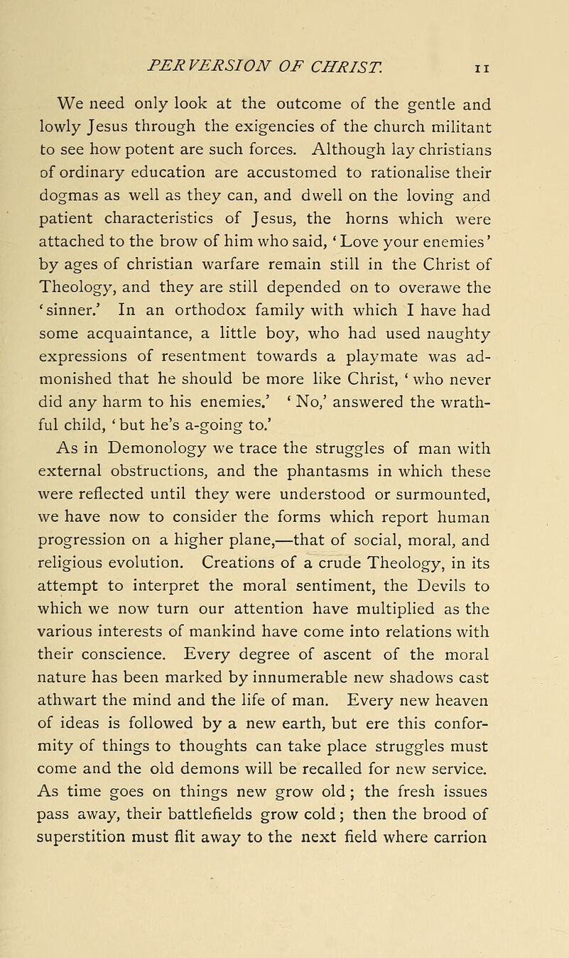 We need only look at the outcome of the gentle and lowly Jesus through the exigencies of the church militant to see how potent are such forces. Although lay christians of ordinary education are accustomed to rationalise their dogmas as well as they can, and dwell on the loving and patient characteristics of Jesus, the horns which were attached to the brow of him who said, ' Love your enemies' by ages of christian warfare remain still in the Christ of Theology, and they are still depended on to overawe the 'sinner/ In an orthodox family with which I have had some acquaintance, a little boy, who had used naughty expressions of resentment towards a playmate was ad- monished that he should be more like Christ, ' who never did any harm to his enemies.' ' No/ answered the wrath- ful child, * but he's a-going to/ As in Demonology we trace the struggles of man with external obstructions, and the phantasms in which these were reflected until they were understood or surmounted, we have now to consider the forms which report human progression on a higher plane,—that of social, moral, and religious evolution. Creations of a crude Theology, in its attempt to interpret the moral sentiment, the Devils to which we now turn our attention have multiplied as the various interests of mankind have come into relations with their conscience. Every degree of ascent of the moral nature has been marked by innumerable new shadows cast athwart the mind and the life of man. Every new heaven of ideas is followed by a new earth, but ere this confor- mity of things to thoughts can take place struggles must come and the old demons will be recalled for new service. As time goes on things new grow old; the fresh issues pass away, their battlefields grow cold; then the brood of superstition must flit away to the next field where carrion